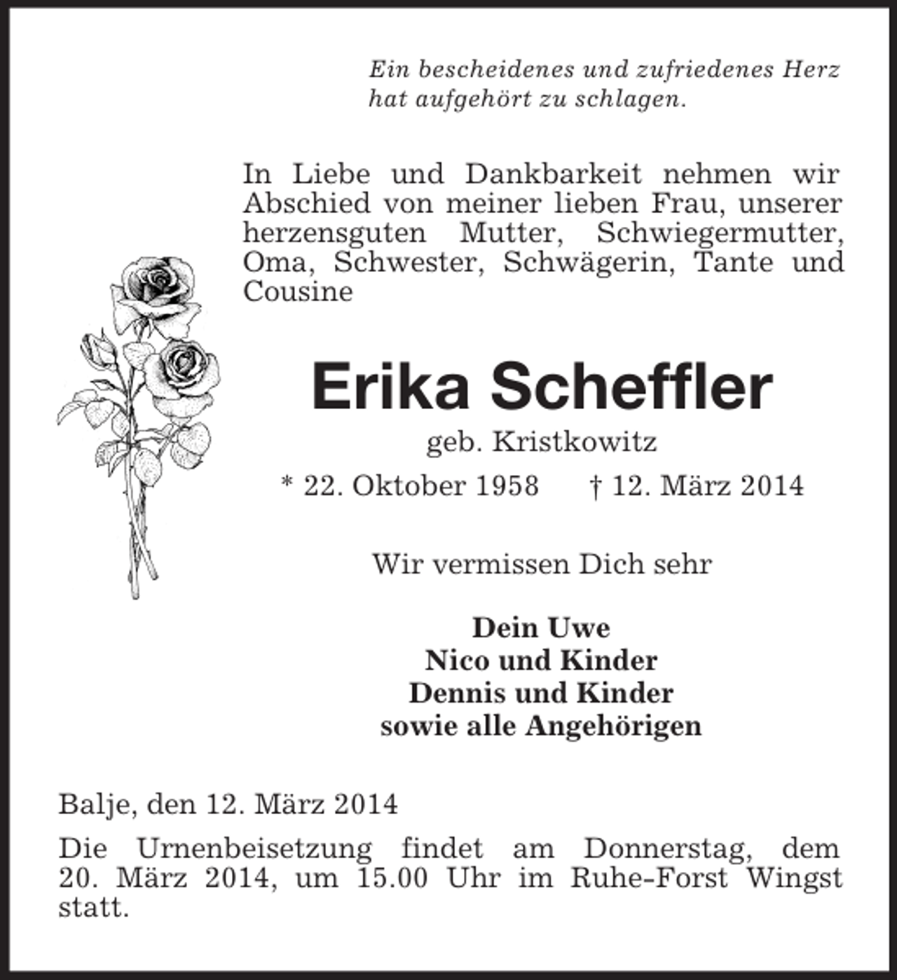 <p>Ein bescheidenes und zufriedenes Herz<br />hat aufgehört zu schlagen.<br />In Liebe und Dankbarkeit nehmen wir<br />Abschied von meiner lieben Frau, unserer herzensguten Mutter, Schwiegermutter, Oma, Schwester, Schwägerin, Tante und Cousine<br />Erika Scheffler<br />geb. Kristkowitz<br />* 22. Oktober 1958 † 12. März 2014<br />Wir vermissen Dich sehr</p><p>Dein Uwe<br />Nico und Kinder<br />Dennis und Kinder<br />sowie alle Angehörigen<br />Balje, den 12. März 2014<br />Die Urnenbeisetzung findet am Donnerstag, dem<br />20. März 2014, um 15.00 Uhr im Ruhe-Forst Wingst statt.</p>