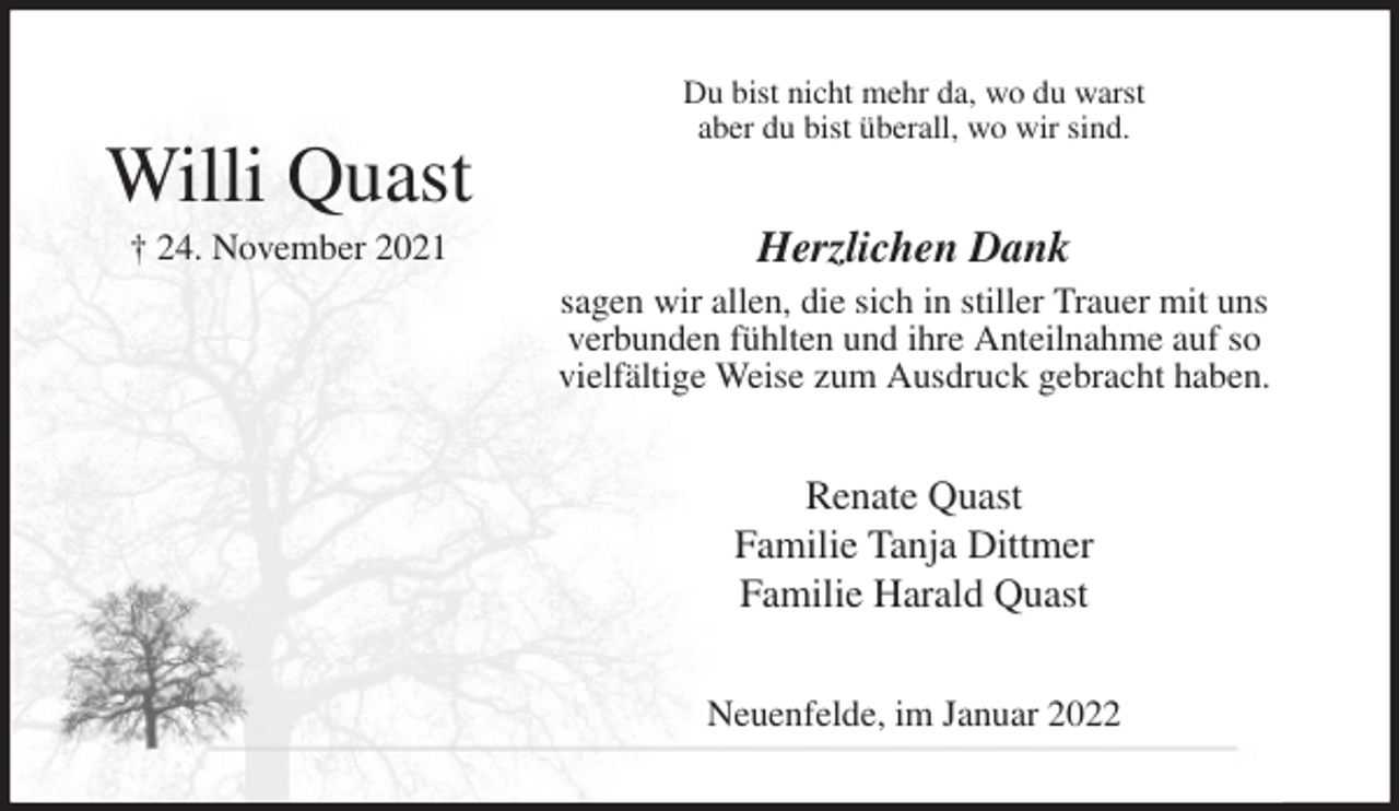 <p>Du bist nicht mehr da, wo du warst<br />aber du bist überall, wo wir sind.<br />Herzlichen Dank<br />sagen wir allen, die sich in stiller Trauer mit uns<br />verbunden fühlten und ihre Anteilnahme auf so<br />vielfältige Weise zum Ausdruck gebracht haben.<br />Renate Quast<br />Familie Tanja Dittmer<br />Familie Harald Quast<br />Neuenfelde, im Januar 2022</p>
<p>Willi Quast<br />† 24. November 2021</p>