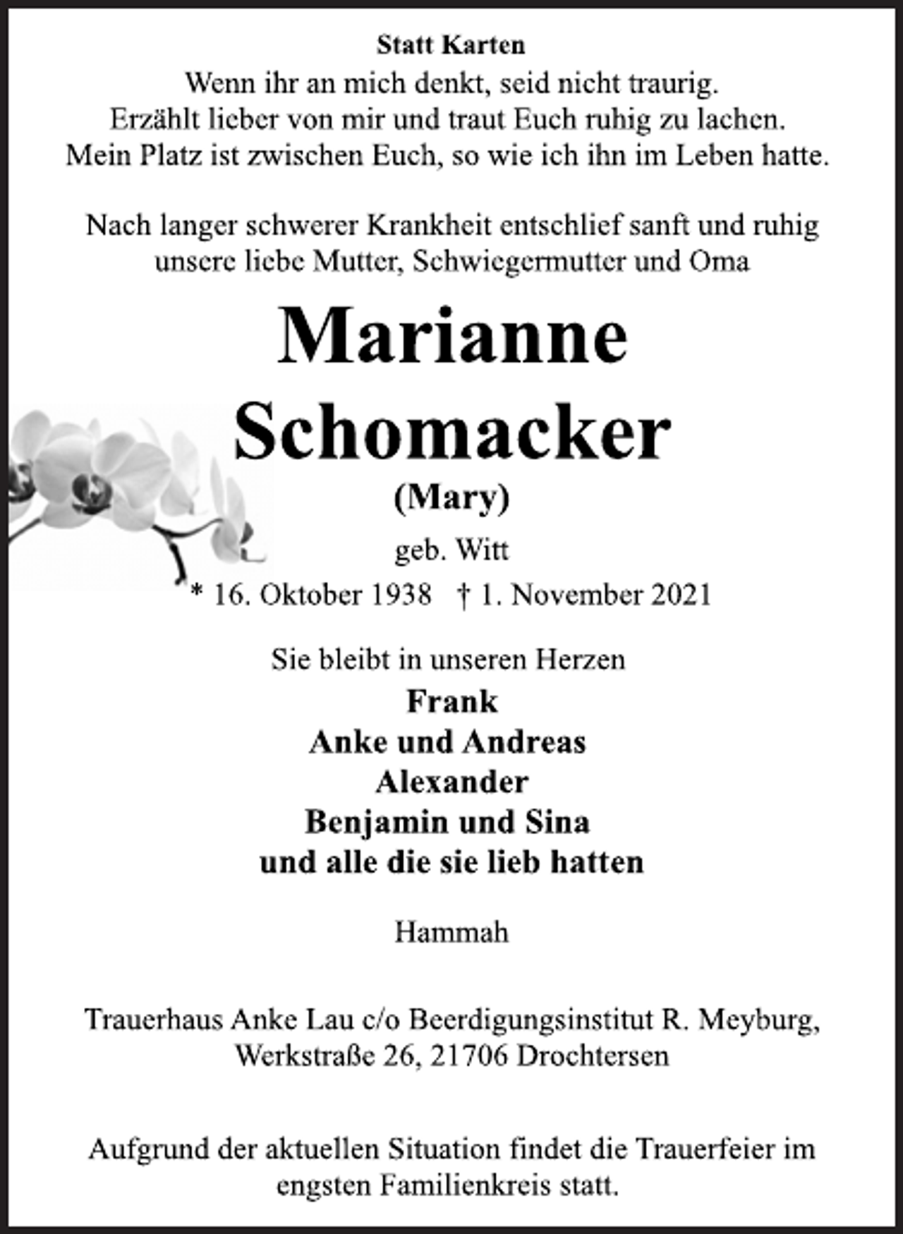 <p>Statt Karten<br />Wenn ihr an mich denkt, seid nicht traurig.<br />Erzählt lieber von mir und traut Euch ruhig zu lachen.<br />Mein Platz ist zwischen Euch, so wie ich ihn im Leben hatte.<br />Nach langer schwerer Krankheit entschlief sanft und ruhig<br />unsere liebe Mutter, Schwiegermutter und Oma<br />Marianne<br />Schomacker<br />(Mary)<br />geb. Witt<br />* 16. Oktober 1938 † 1. November 2021<br />Sie bleibt in unseren Herzen<br />Frank<br />Anke und Andreas<br />Alexander<br />Benjamin und Sina<br />und alle die sie lieb hatten<br />Hammah<br />Trauerhaus Anke Lau c/o Beerdigungsinstitut R. Meyburg,<br />Werkstraße 26, 21706 Drochtersen<br />Aufgrund der aktuellen Situation findet die Trauerfeier im<br />engsten Familienkreis statt.</p>