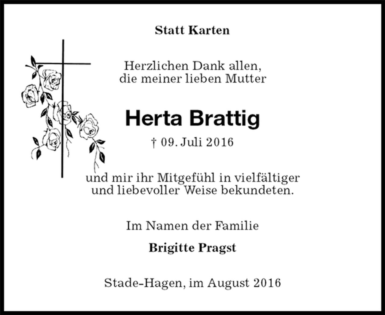 <p>Statt Karten<br />Herzlichen Dank allen,<br />die meiner lieben Mutter<br />Herta Brattig<br />† 09. Juli 2016<br />und mir ihr Mitgefühl in vielfältiger<br />und liebevoller Weise bekundeten.<br />Im Namen der Familie<br />Brigitte Pragst<br />Stade-Hagen, im August 2016</p>