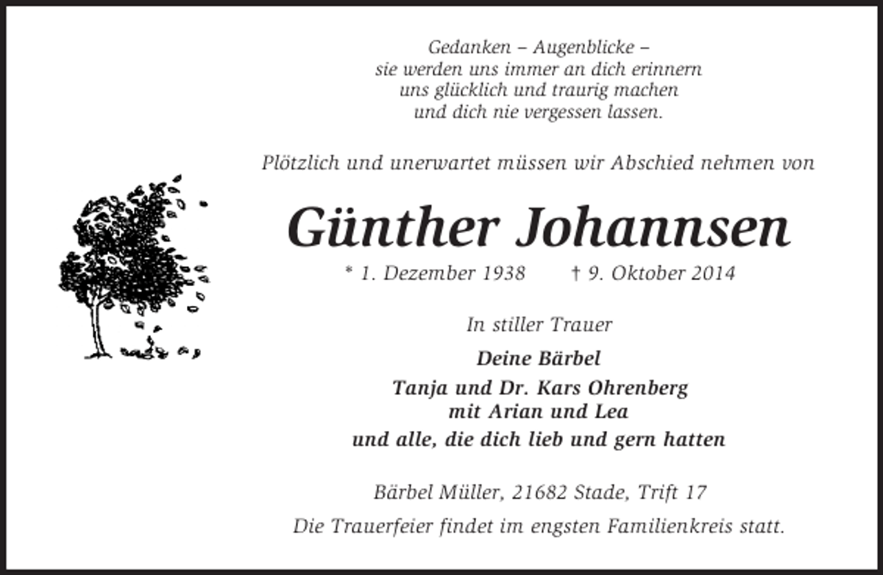 <p>Gedanken – Augenblicke –<br />sie werden uns immer an dich erinnern<br />uns glücklich und traurig machen<br />und dich nie vergessen lassen.<br />Plötzlich und unerwartet müssen wir Abschied nehmen von<br />Günther Johannsen<br />* 1. Dezember 1938 † 9. Oktober 2014<br />In stiller Trauer<br />Deine Bärbel<br />Tanja und Dr. Kars Ohrenberg<br />mit Arian und Lea<br />und alle, die dich lieb und gern hatten<br />Bärbel Müller, 21682 Stade, Trift 17<br />Die Trauerfeier findet im engsten Familienkreis statt.</p>