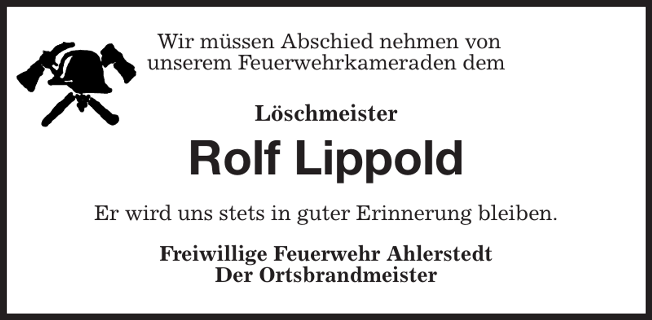 <p>Wir müssen Abschied nehmen von<br />unserem Feuerwehrkameraden dem<br />Löschmeister<br />Rolf Lippold<br />Er wird uns stets in guter Erinnerung bleiben.<br />Freiwillige Feuerwehr Ahlerstedt<br />Der Ortsbrandmeister</p>