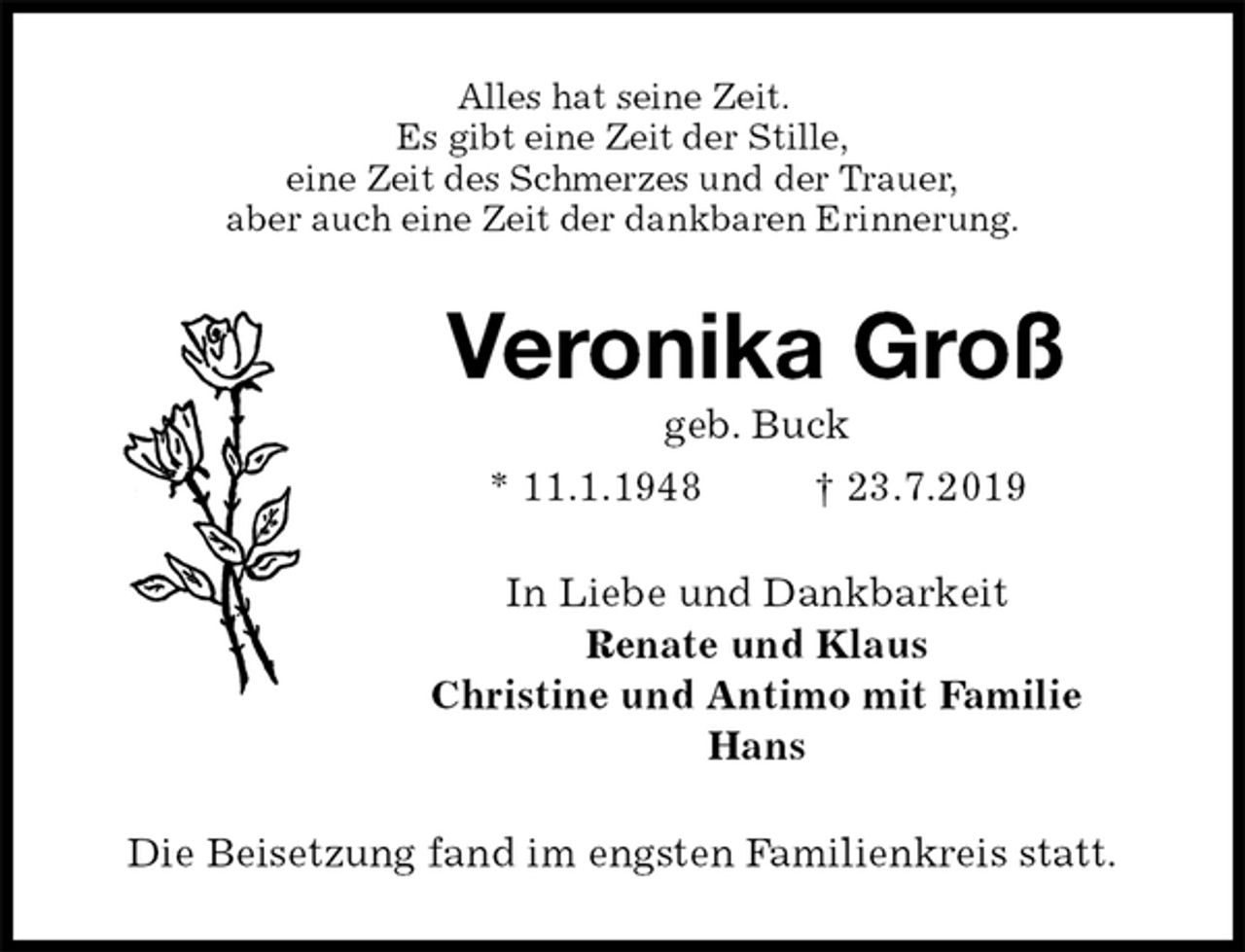 <p>Alles hat seine Zeit.<br />Es gibt eine Zeit der Stille,<br />eine Zeit des Schmerzes und der Trauer,<br />aber auch eine Zeit der dankbaren Erinnerung.<br />Veronika Groß<br />geb. Buck<br />* 11.1.1948 † 23.7.2019<br />In Liebe und Dankbarkeit<br />Renate und Klaus<br />Christine und Antimo mit Familie<br />Hans<br />Die Beisetzung fand im engsten Familienkreis statt.</p>