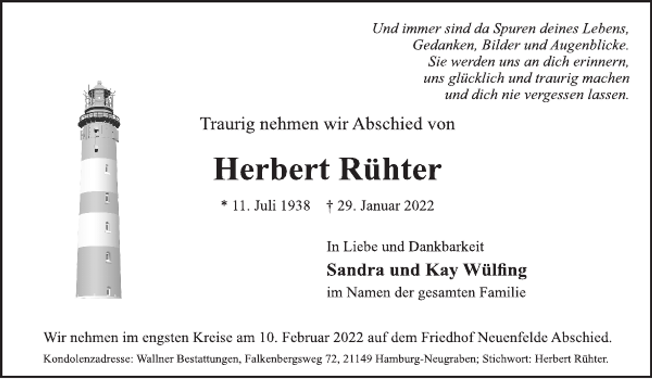 <p>Und immer sind da Spuren deines Lebens,<br />Gedanken, Bilder und Augenblicke.<br />Sie werden uns an dich erinnern,<br />uns glücklich und traurig machen<br />und dich nie vergessen lassen.<br />Traurig nehmen wir Abschied von<br />Herbert Rühter<br />* 11. Juli 1938 † 29. Januar 2022<br />In Liebe und Dankbarkeit<br />Sandra und Kay Wülfing<br />im Namen der gesamten Familie<br />Wir nehmen im engsten Kreise am 10. Februar 2022 auf dem Friedhof Neuenfelde Abschied.<br />Kondolenzadresse: Wallner Bestattungen, Falkenbergsweg 72, 21149 Hamburg-Neugraben; Stichwort: Herbert Rühter.</p>