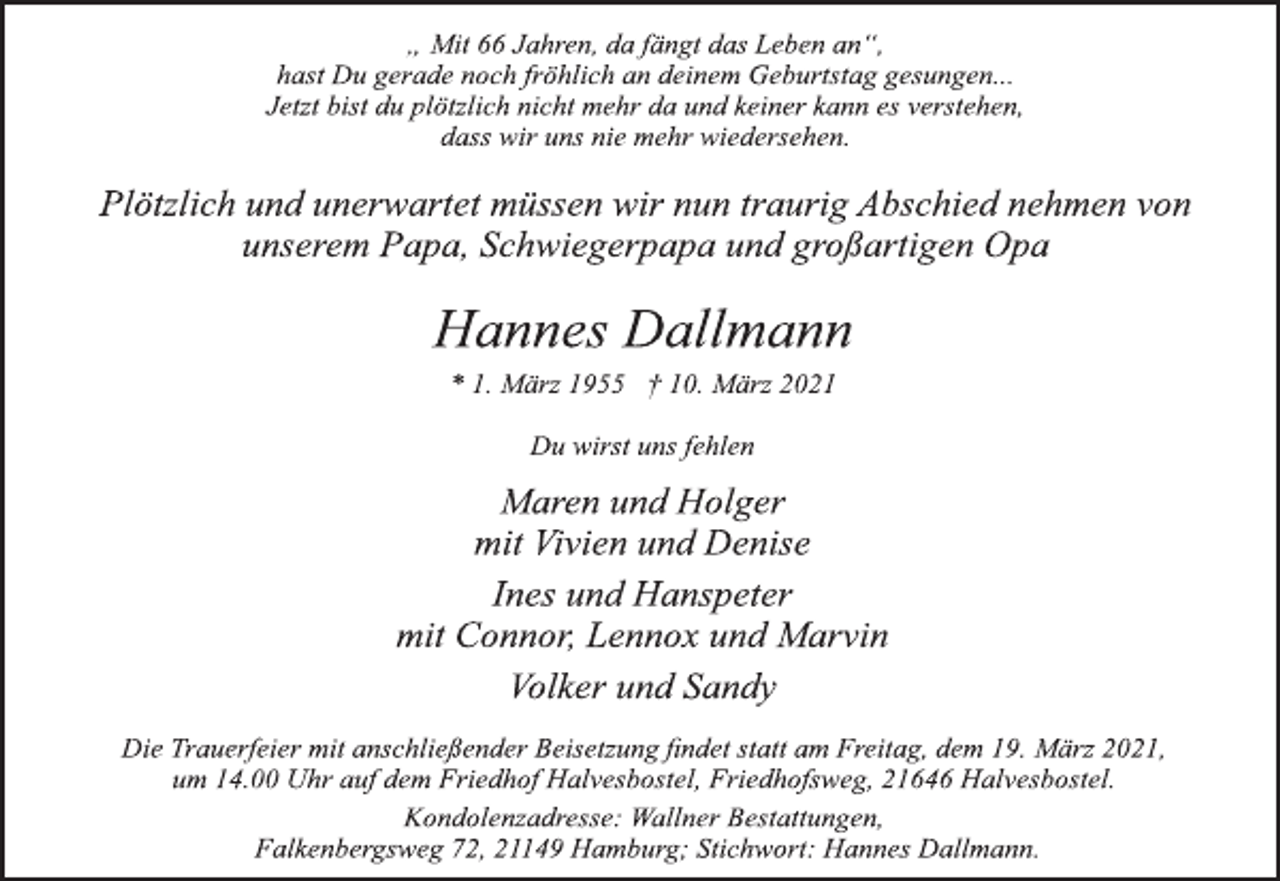 <p>„ Mit 66 Jahren, da fängt das Leben an“,<br />hast Du gerade noch fröhlich an deinem Geburtstag gesungen...<br />Jetzt bist du plötzlich nicht mehr da und keiner kann es verstehen,<br />dass wir uns nie mehr wiedersehen.<br />Plötzlich und unerwartet müssen wir nun traurig Abschied nehmen von<br />unserem Papa, Schwiegerpapa und großartigen Opa<br />Hannes Dallmann<br />* 1. März 1955 † 10. März 2021<br />Du wirst uns fehlen<br />Maren und Holger<br />mit Vivien und Denise<br />Ines und Hanspeter<br />mit Connor, Lennox und Marvin<br />Volker und Sandy<br />Die Trauerfeier mit anschließender Beisetzung findet statt am Freitag, dem 19. März 2021,<br />um 14.00 Uhr auf dem Friedhof Halvesbostel, Friedhofsweg, 21646 Halvesbostel.<br />Kondolenzadresse: Wallner Bestattungen,<br />Falkenbergsweg 72, 21149 Hamburg; Stichwort: Hannes Dallmann.</p>