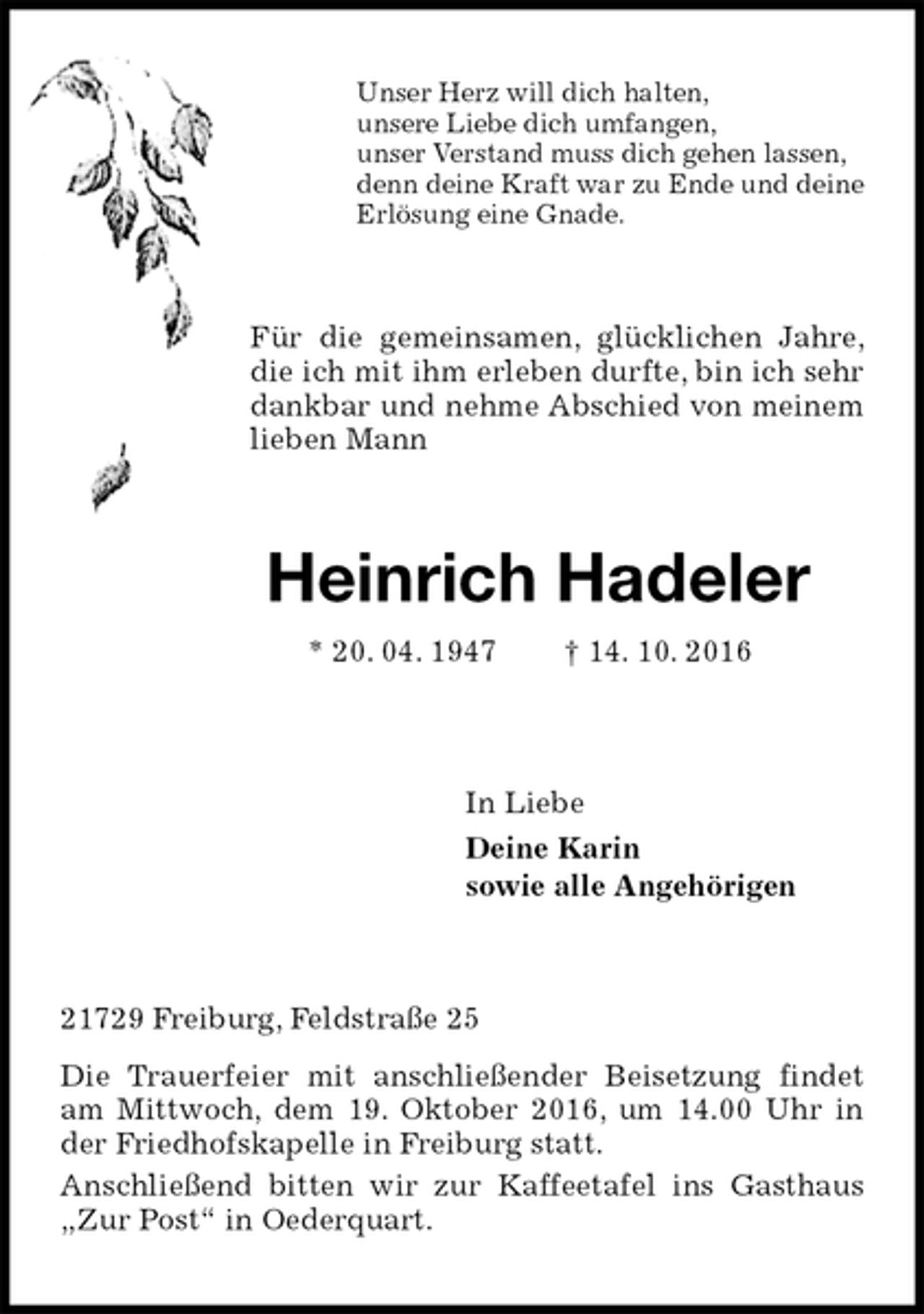 <p>Unser Herz will dich halten,<br />unsere Liebe dich umfangen,<br />unser Verstand muss dich gehen lassen,<br />denn deine Kraft war zu Ende und deine<br />Erlösung eine Gnade.<br />Für die gemeinsamen, glücklichen Jahre, die ich mit ihm erleben durfte, bin ich sehr dankbar und nehme Abschied von meinem lieben Mann<br />Heinrich Hadeler<br />* 20. 04. 1947 † 14. 10. 2016<br />In Liebe<br />Deine Karin<br />sowie alle Angehörigen<br />21729 Freiburg, Feldstraße 25<br />Die Trauerfeier mit anschließender Beisetzung findet am Mittwoch, dem 19. Oktober 2016, um 14.00 Uhr in der Friedhofskapelle in Freiburg statt.<br />Anschließend bitten wir zur Kaffeetafel ins Gasthaus „Zur Post“ in Oederquart.</p>