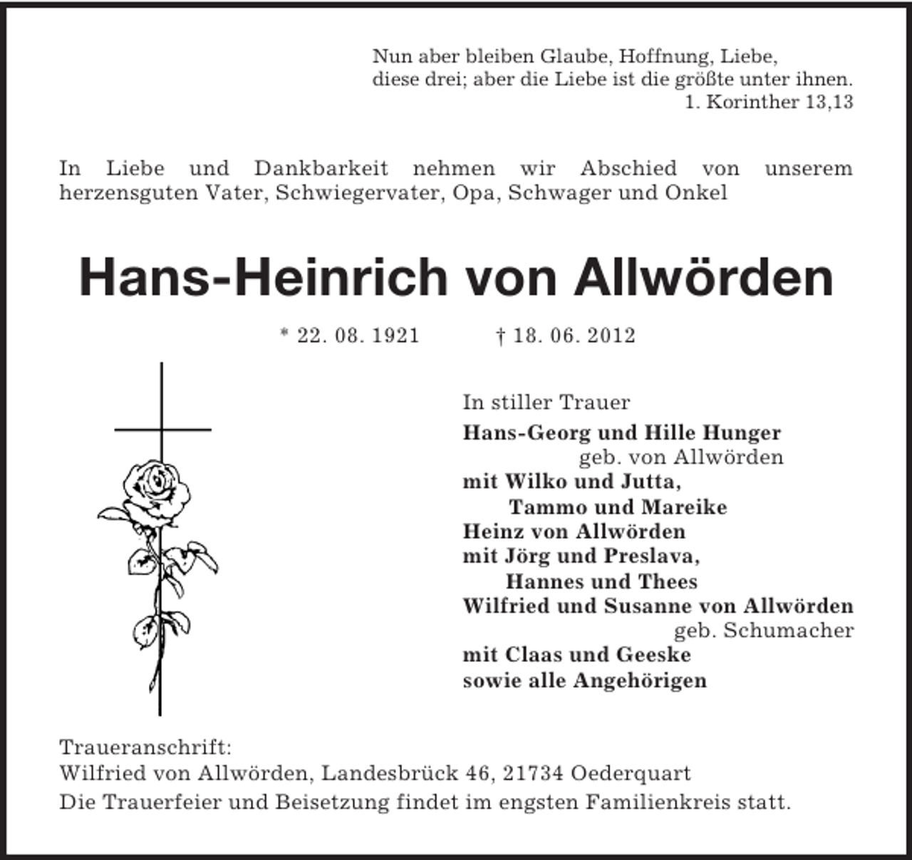 <p>Nun aber bleiben Glaube, Hoffnung, Liebe,<br />diese drei; aber die Liebe ist die größte unter ihnen.<br />1. Korinther 13,13<br />In Liebe und Dankbarkeit nehmen wir Abschied von unserem<br />herzensguten Vater, Schwiegervater, Opa, Schwager und Onkel<br />Hans-Heinrich von Allwörden</p><p>* 22. 08. 1921 † 18. 06. 2012<br />In stiller Trauer<br />Hans-Georg und Hille Hunger<br />geb. von Allwörden<br />mit Wilko und Jutta,<br />Tammo und Mareike<br />Heinz von Allwörden<br />mit Jörg und Preslava,<br />Hannes und Thees<br />Wilfried und Susanne von Allwörden<br />geb. Schumacher<br />mit Claas und Geeske<br />sowie alle Angehörigen<br />Traueranschrift:<br />Wilfried von Allwörden, Landesbrück 46, 21734 Oederquart<br />Die Trauerfeier und Beisetzung findet im engsten Familienkreis statt.</p>