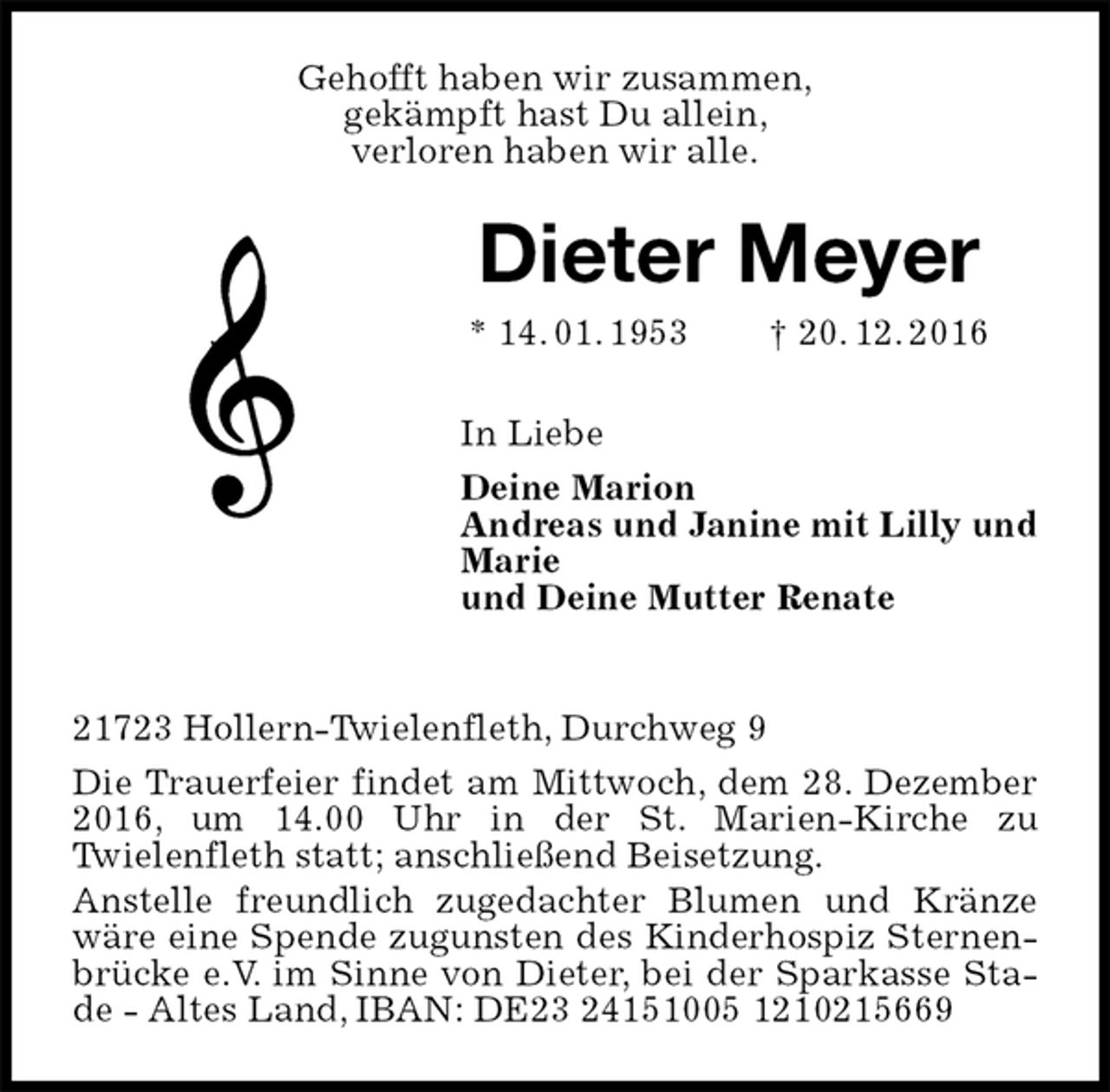 <p>Gehofft haben wir zusammen,<br />gekämpft hast Du allein,<br />verloren haben wir alle.<br />Dieter Meyer<br />* 14. 01. 1953 † 20. 12. 2016<br />In Liebe<br />Deine Marion<br />Andreas und Janine mit Lilly und Marie<br />und Deine Mutter Renate</p><p>21723 Hollern-Twielenfleth, Durchweg 9<br />Die Trauerfeier findet am Mittwoch, dem 28. Dezember 2016, um 14.00 Uhr in der St. Marien-Kirche zu<br />Twielenfleth statt; anschließend Beisetzung.<br />Anstelle freundlich zugedachter Blumen und Kränze wäre eine Spende zugunsten des Kinderhospiz Sternenbrücke e.V. im Sinne von Dieter, bei der Sparkasse Stade - Altes Land, IBAN: DE23 24151005 1210215669</p>