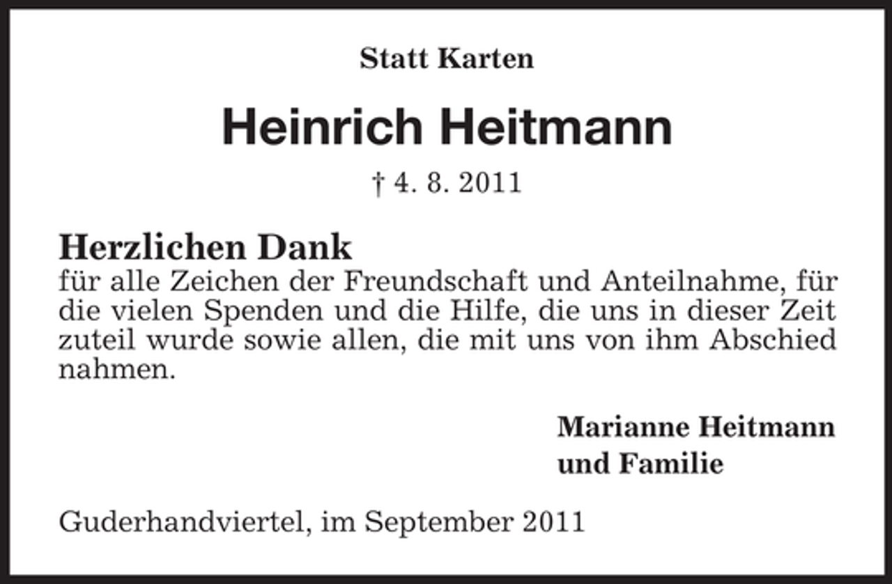 <p>Statt Karten</p><p>Heinrich Heitmann<br />† 4. 8. 2011</p><p>Herzlichen Dank<br />für alle Zeichen der Freundschaft und Anteilnahme, für<br />die vielen Spenden und die Hilfe, die uns in dieser Zeit<br />zuteil wurde sowie allen, die mit uns von ihm Abschied<br />nahmen.<br />Marianne Heitmann<br />und Familie<br />Guderhandviertel, im September 2011</p>