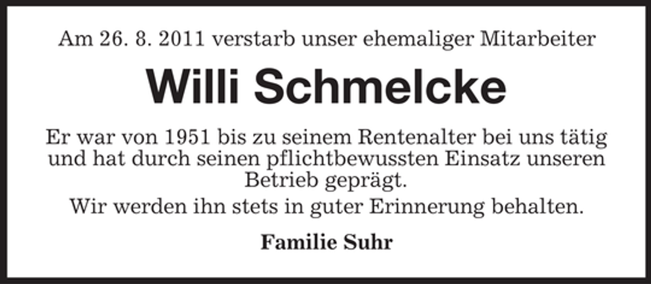 <p>Am 26. 8. 2011 verstarb unser ehemaliger Mitarbeiter</p><p>Willi Schmelcke<br />Er war von 1951 bis zu seinem Rentenalter bei uns tätig<br />und hat durch seinen pflichtbewussten Einsatz unseren<br />Betrieb geprägt.<br />Wir werden ihn stets in guter Erinnerung behalten.<br />Familie Suhr</p>