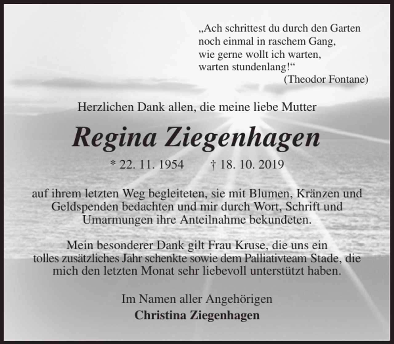 <p>„Ach schrittest du durch den Garten<br />noch einmal in raschem Gang,<br />wie gerne wollt ich warten,<br />warten stundenlang!“<br />(Theodor Fontane)<br />Herzlichen Dank allen, die meine liebe Mutter<br />Regina Ziegenhagen<br />* 22. 11. 1954 † 18. 10. 2019<br />auf ihrem letzten Weg begleiteten, sie mit Blumen, Kränzen und Geldspenden bedachten und mir durch Wort, Schrift und<br />Umarmungen ihre Anteilnahme bekundeten.</p><p>Mein besonderer Dank gilt Frau Kruse, die uns ein<br />tolles zusätzliches Jahr schenkte sowie dem Palliativteam Stade, die mich den letzten Monat sehr liebevoll unterstützt haben.<br />Im Namen aller Angehörigen<br />Christina Ziegenhagen</p>