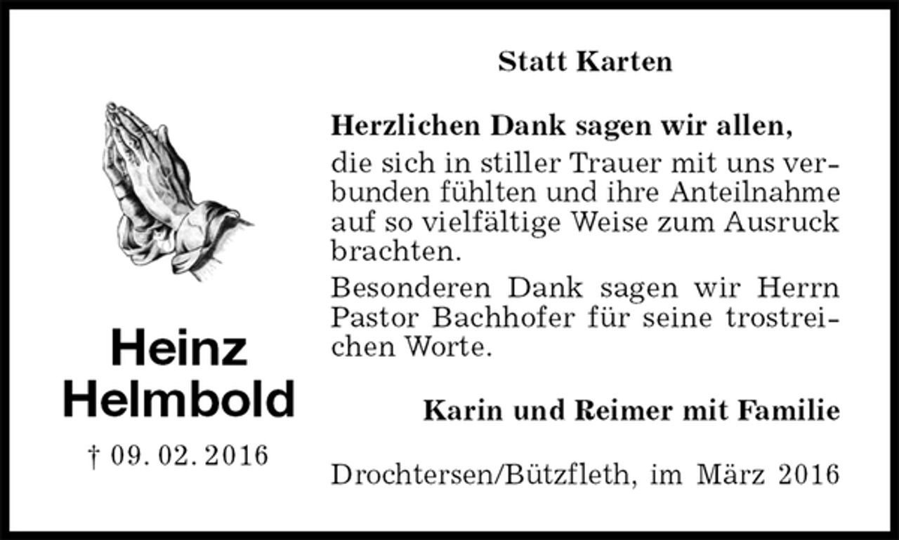 <p>Statt Karten<br />Herzlichen Dank sagen wir allen,<br />die sich in stiller Trauer mit uns verbunden fühlten und ihre Anteilnahme auf so vielfältige Weise zum Ausruck brachten.<br />Besonderen Dank sagen wir Herrn Pastor Bachhofer für seine trostreichen Worte.<br />Karin und Reimer mit Familie<br />Drochtersen/Bützfleth, im März 2016<br />Heinz<br />Helmbold<br />† 09. 02. 2016</p>