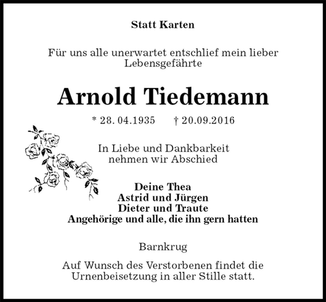 <p>Statt Karten<br />Für uns alle unerwartet entschlief mein lieber<br />Lebensgefährte<br />Arnold Tiedemann<br />* 28. 04.1935 † 20.09.2016<br />In Liebe und Dankbarkeit<br />nehmen wir Abschied<br />Deine Thea<br />Astrid und Jürgen<br />Dieter und Traute<br />Angehörige und alle, die ihn gern hatten<br />Barnkrug<br />Auf Wunsch des Verstorbenen findet die<br />Urnenbeisetzung in aller Stille statt.</p>