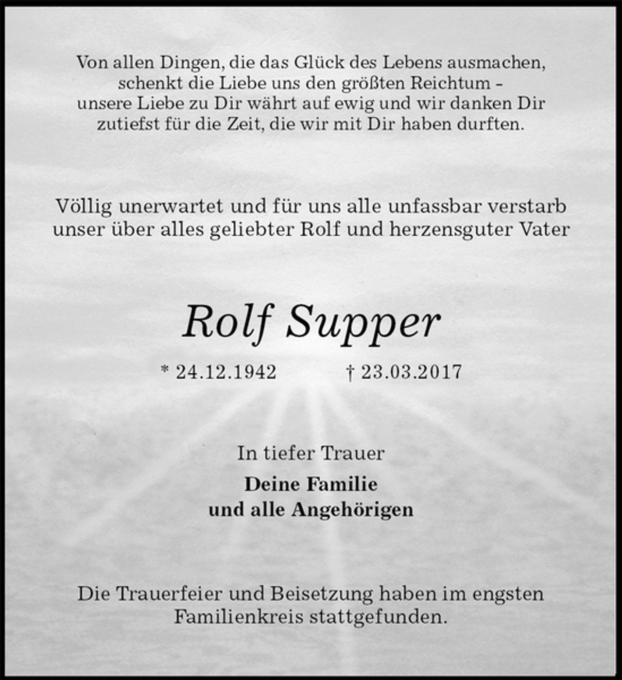 <p>Von allen Dingen, die das Glück des Lebens ausmachen,<br />schenkt die Liebe uns den größten Reichtum -<br />unsere Liebe zu Dir währt auf ewig und wir danken Dir<br />zutiefst für die Zeit, die wir mit Dir haben durften.<br />Völlig unerwartet und für uns alle unfassbar verstarb unser über alles geliebter Rolf und herzensguter Vater<br />Rolf Supper<br />* 24.12.1942 † 23.03.2017<br />In tiefer Trauer<br />Deine Familie<br />und alle Angehörigen<br />Die Trauerfeier und Beisetzung haben im engsten<br />Familienkreis stattgefunden.</p>