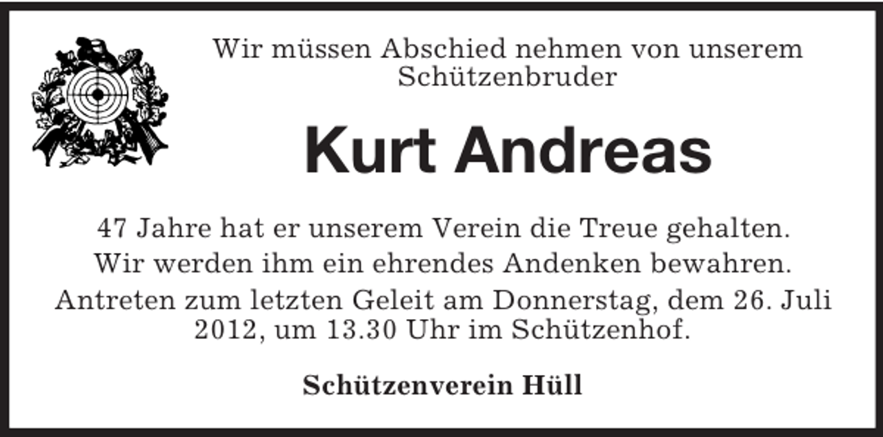 <p>Wir müssen Abschied nehmen von unserem<br />Schützenbruder</p><p>Kurt Andreas<br />47 Jahre hat er unserem Verein die Treue gehalten.<br />Wir werden ihm ein ehrendes Andenken bewahren.<br />Antreten zum letzten Geleit am Donnerstag, dem 26. Juli<br />2012, um 13.30 Uhr im Schützenhof.<br />Schützenverein Hüll</p>