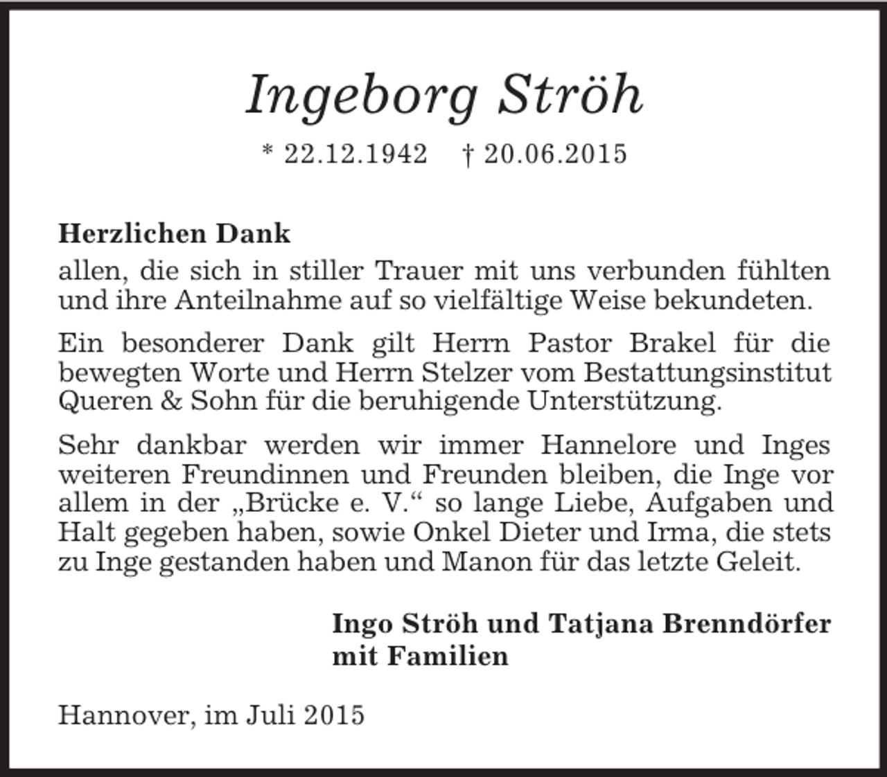 <p>Ingeborg Ströh<br />* 22.12.1942 † 20.06.2015<br />Herzlichen Dank<br />allen, die sich in stiller Trauer mit uns verbunden fühlten und ihre Anteilnahme auf so vielfältige Weise bekundeten.<br />Ein besonderer Dank gilt Herrn Pastor Brakel für die<br />bewegten Worte und Herrn Stelzer vom Bestattungsinstitut Queren</p>