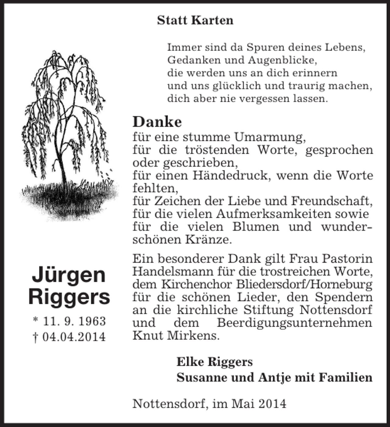 <p>Jürgen<br />Riggers<br />* 11. 9. 1963<br />† 04.04.2014<br />Statt Karten<br />Immer sind da Spuren deines Lebens,<br />Gedanken und Augenblicke,<br />die werden uns an dich erinnern<br />und uns glücklich und traurig machen,<br />dich aber nie vergessen lassen.<br />Danke<br />für eine stumme Umarmung,<br />für die tröstenden Worte, gesprochen oder geschrieben,<br />für einen Händedruck, wenn die Worte fehlten,<br />für Zeichen der Liebe und Freundschaft,<br />für die vielen Aufmerksamkeiten sowie<br />für die vielen Blumen und wunder-schönen Kränze.<br />Ein besonderer Dank gilt Frau Pastorin Handelsmann für die trostreichen Worte,<br />dem Kirchenchor Bliedersdorf/Horneburg<br />für die schönen Lieder, den Spendern an die kirchliche Stiftung Nottensdorf und dem Beerdigungsunternehmen Knut Mirkens.<br />Elke Riggers<br />Susanne und Antje mit Familien<br />Nottensdorf, im Mai 2014</p>