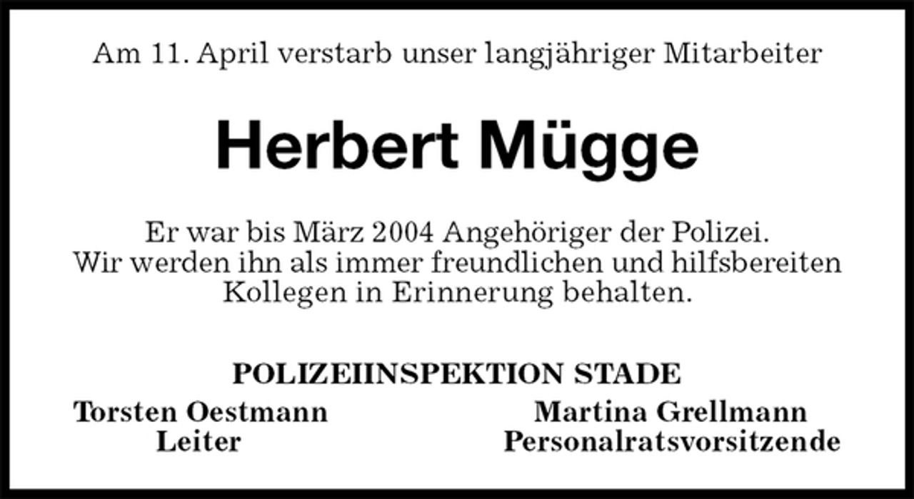 <p>Am 11. April verstarb unser langjähriger Mitarbeiter<br />Herbert Mügge<br />Er war bis März 2004 Angehöriger der Polizei.<br />Wir werden ihn als immer freundlichen und hilfsbereiten Kollegen in Erinnerung behalten.<br />POLIZEIINSPEKTION STADE<br />Torsten Oestmann Martina Grellmann<br />Leiter Personalratsvorsitzende</p>