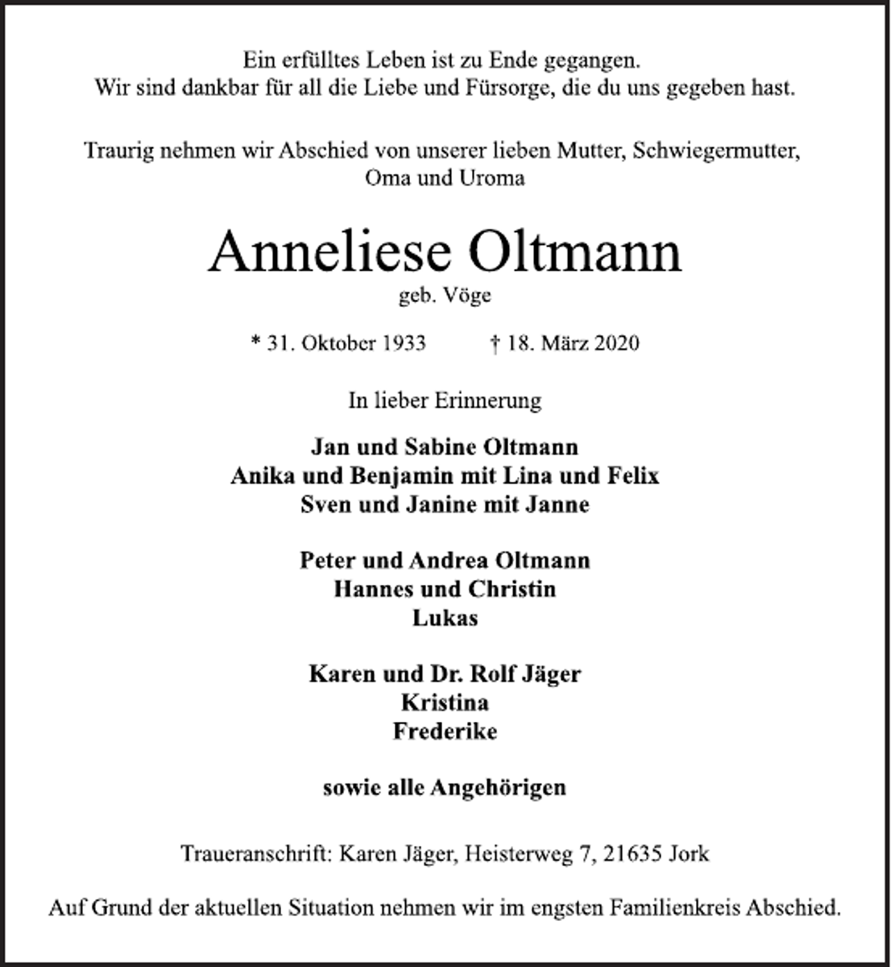 <p>Ein erfülltes Leben ist zu Ende gegangen. Wir sind dankbar für all die Liebe und Fürsorge, die du uns gegeben hast.<br />Traurig nehmen wir Abschied von unserer lieben Mutter, Schwiegermutter, Oma und Uroma<br />Anneliese Oltmann<br />* 31. Oktober 1933 † 18. März 2020<br />Traueranschrift: Karen Jäger, Heisterweg 7, 21635 Jork<br />Jan und Sabine Oltmann Anika und Benjamin mit Lina und Felix Sven und Janine mit Janne Peter und Andrea Oltmann Hannes und Christin Lukas Karen und Dr. Rolf Jäger Kristina Frederike sowie alle Angehörigen In lieber Erinnerung<br />Auf Grund der aktuellen Situation nehmen wir im engsten Familienkreis Abschied</p>