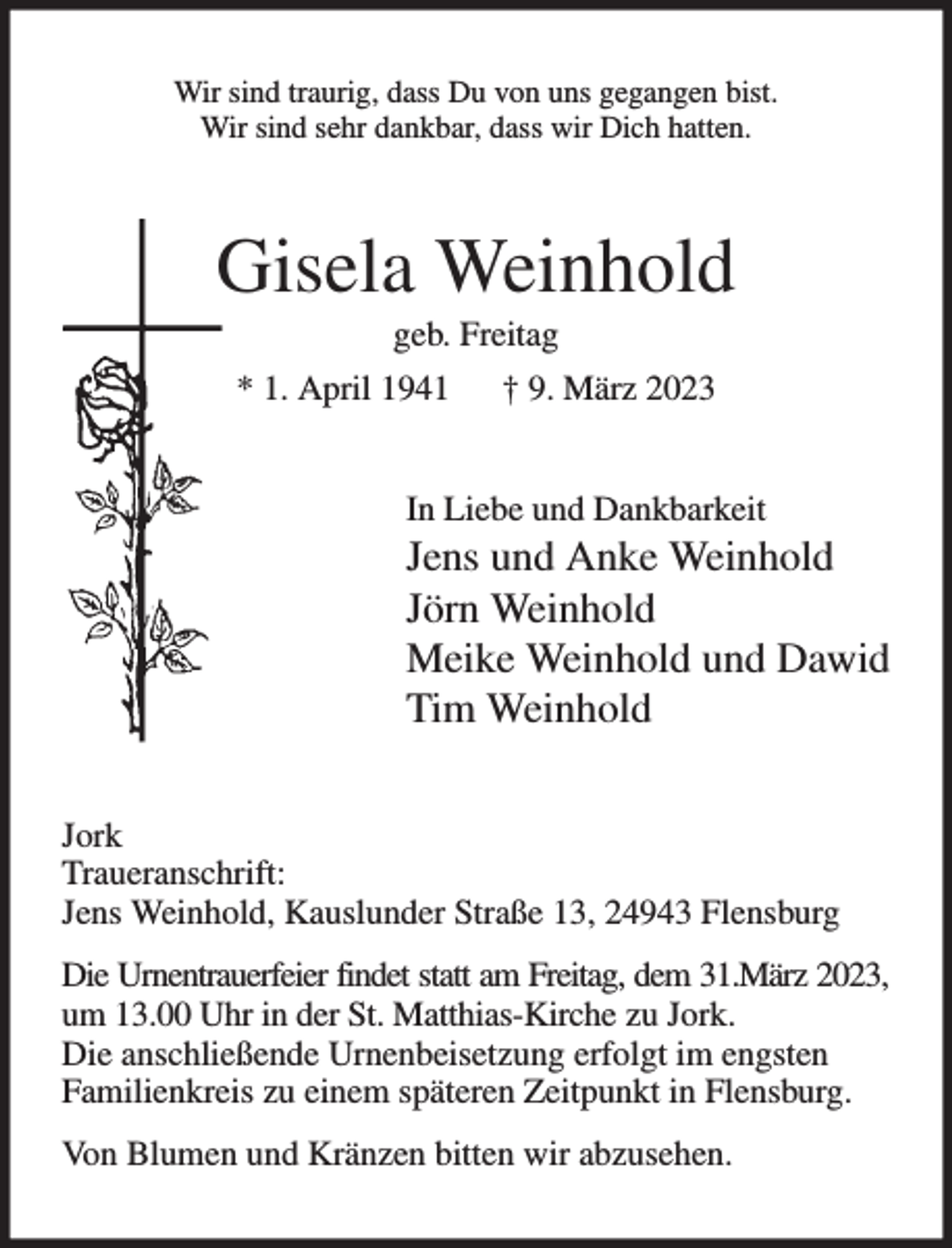 <p>Wir sind traurig, dass Du von uns gegangen bist.<br />Wir sind sehr dankbar, dass wir Dich hatten.<br />Gisela Weinhold<br />geb. Freitag<br />* 1. April 1941 † 9. März 2023<br />In Liebe und Dankbarkeit<br />Jens und Anke Weinhold<br />Jörn Weinhold<br />Meike Weinhold und Dawid<br />Tim Weinhold<br />Jork<br />Traueranschrift:<br />Jens Weinhold, Kauslunder Straße 13, 24943 Flensburg<br />Die Urnentrauerfeier findet statt am Freitag, dem 31.März 2023, um 13.00 Uhr in der St. Matthias-Kirche zu Jork.<br />Die anschließende Urnenbeisetzung erfolgt im engsten<br />Familienkreis zu einem späteren Zeitpunkt in Flensburg.<br />Von Blumen und Kränzen bitten wir abzusehen.</p>