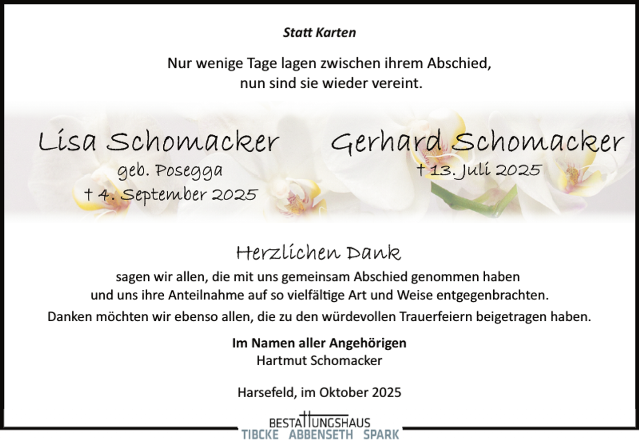 <p>Statt Karten</p>
<p>Nur wenige Tage lagen zwischen ihrem Abschied,<br />nun sind sie wieder vereint.</p>
<p>sagen wir allen, die mit uns gemeinsam Abschied genommen haben<br />und uns ihre Anteilnahme auf so vielfältige Art und Weise entgegenbrachten.<br />Danken möchten wir ebenso allen, die zu den würdevollen Trauerfeiern beigetragen haben.<br />Im Namen aller Angehörigen<br />Hartmut Schomacker<br />Harsefeld, im Oktober 2025</p>