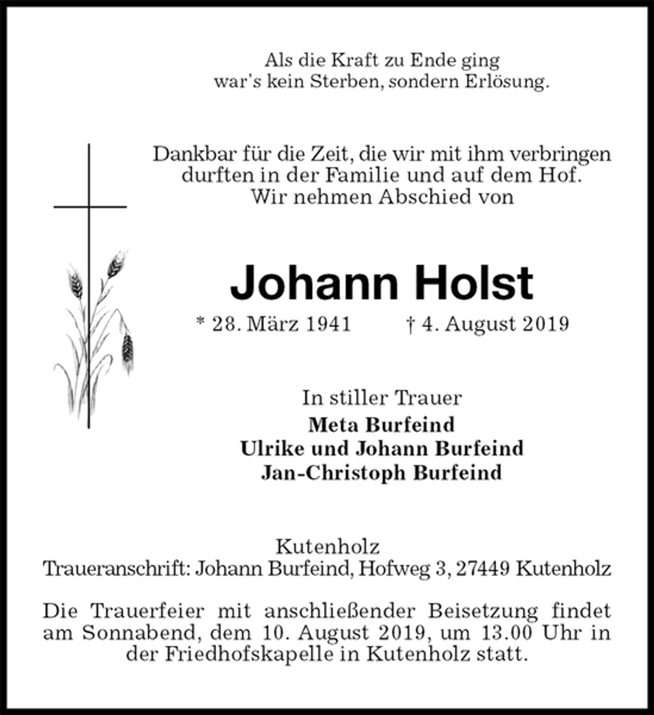 <p>Als die Kraft zu Ende ging<br />war's kein Sterben, sondern Erlösung.<br />Dankbar für die Zeit, die wir mit ihm verbringen durften in der Familie und auf dem Hof.<br />Wir nehmen Abschied von<br />Johann Holst<br />* 28. März 1941 † 4. August 2019<br />In stiller Trauer<br />Meta Burfeind<br />Ulrike und Johann Burfeind<br />Jan-Christoph Burfeind<br />Kutenholz<br />Traueranschrift: Johann Burfeind, Hofweg 3, 27449 Kutenholz</p><p>Die Trauerfeier mit anschließender Beisetzung findet am Sonnabend, dem 10. August 2019, um 13.00 Uhr in der Friedhofskapelle in Kutenholz statt.</p>