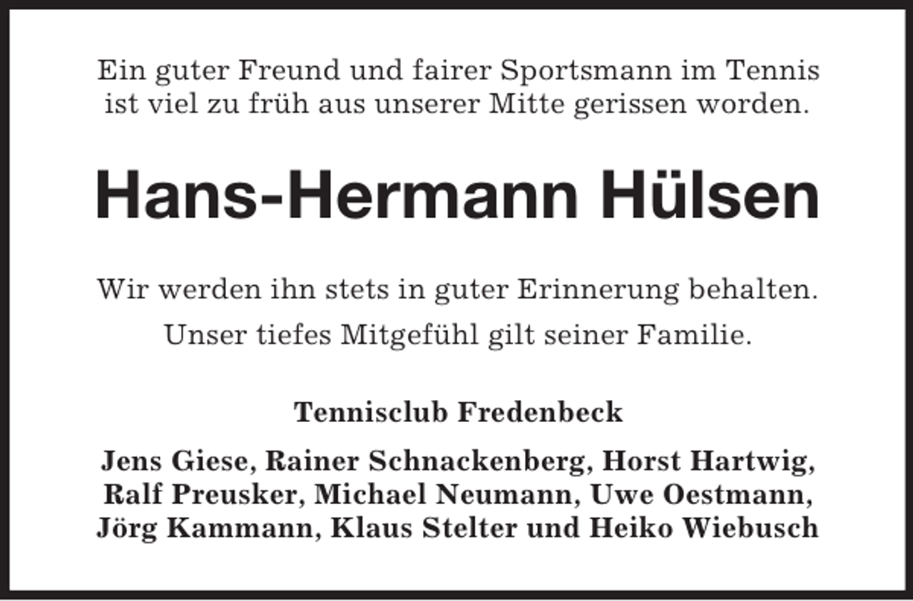 <p>Ein guter Freund und fairer Sportsmann im Tennis<br />ist viel zu früh aus unserer Mitte gerissen worden.</p><p>Hans-Hermann Hülsen<br />Wir werden ihn stets in guter Erinnerung behalten.<br />Unser tiefes Mitgefühl gilt seiner Familie.<br />Tennisclub Fredenbeck<br />Jens Giese, Rainer Schnackenberg, Horst Hartwig,<br />Ralf Preusker, Michael Neumann, Uwe Oestmann,<br />Jörg Kammann, Klaus Stelter und Heiko Wiebusch</p>
