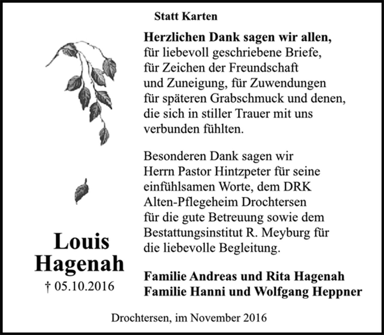 <p>Louis<br />Hagenah<br />† 05.10.2016<br />Statt Karten<br />Herzlichen Dank sagen wir allen,<br />für liebevoll geschriebene Briefe,<br />für Zeichen der Freundschaft<br />und Zuneigung, für Zuwendungen<br />für späteren Grabschmuck und denen,<br />die sich in stiller Trauer mit uns<br />verbunden fühlten.<br />Besonderen Dank sagen wir<br />Herrn Pastor Hintzpeter für seine<br />einfühlsamen Worte, dem DRK<br />Alten-Pflegeheim Drochtersen<br />für die gute Betreuung sowie dem<br />Bestattungsinstitut R. Meyburg für<br />die liebevolle Begleitung.<br />Familie Andreas und Rita Hagenah<br />Familie Hanni und Wolfgang Heppner<br />Drochtersen, im November 2016</p>