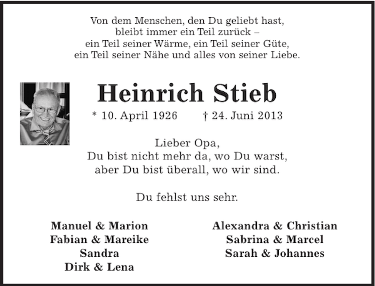<p>Von dem Menschen, den Du geliebt hast,<br />bleibt immer ein Teil zurück –<br />ein Teil seiner Wärme, ein Teil seiner Güte,<br />ein Teil seiner Nähe und alles von seiner Liebe.</p>
<p>Heinrich Stieb<br />* 10. April 1926</p>
<p>† 24. Juni 2013</p>
<p>Lieber Opa,<br />Du bist nicht mehr da, wo Du warst,<br />aber Du bist überall, wo wir sind.<br />Du fehlst uns sehr.<br />Manuel &amp; Marion<br />Fabian &amp; Mareike<br />Sandra<br />Dirk &amp; Lena</p>
<p>Alexandra &amp; Christian<br />Sabrina &amp; Marcel<br />Sarah &amp; Johannes</p>