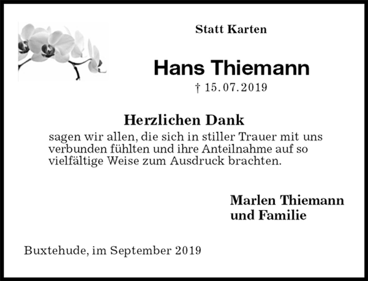 <p>Statt Karten<br />Hans Thiemann<br />† 15. 07. 2019<br />Herzlichen Dank<br />sagen wir allen, die sich in stiller Trauer mit uns<br />verbunden fühlten und ihre Anteilnahme auf so<br />vielfältige Weise zum Ausdruck brachten.<br />Marlen Thiemann<br />und Familie<br />Buxtehude, im September 2019</p>
