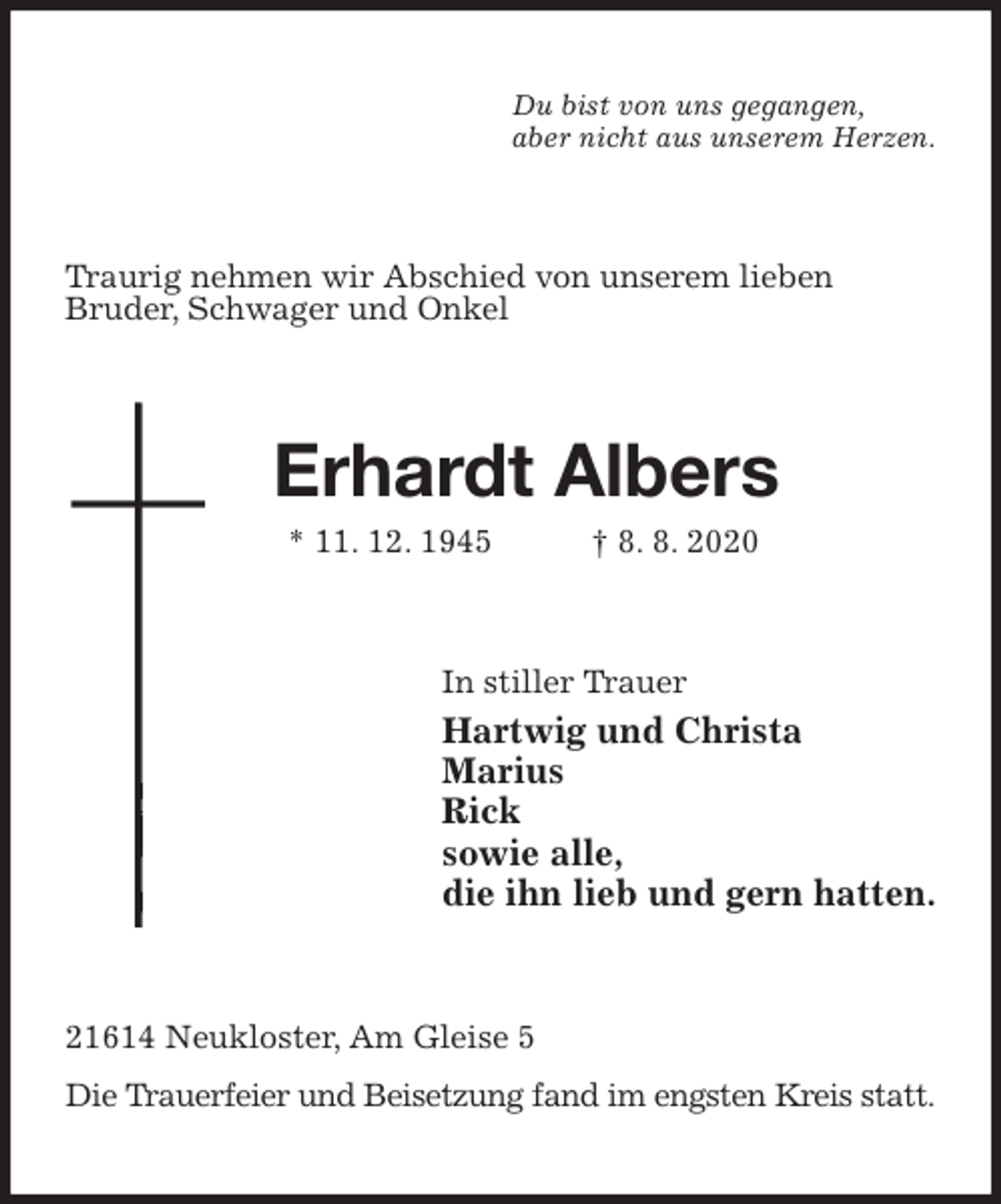 <p>Du bist von uns gegangen,<br />aber nicht aus unserem Herzen.<br />Traurig nehmen wir Abschied von unserem lieben<br />Bruder, Schwager und Onkel<br />Erhardt Albers<br />* 11. 12. 1945 † 8. 8. 2020<br />In stiller Trauer<br />Hartwig und Christa<br />Marius<br />Rick<br />sowie alle,<br />die ihn lieb und gern hatten.<br />21614 Neukloster, Am Gleise 5<br />Die Trauerfeier und Beisetzung fand im engsten Kreis statt.</p>