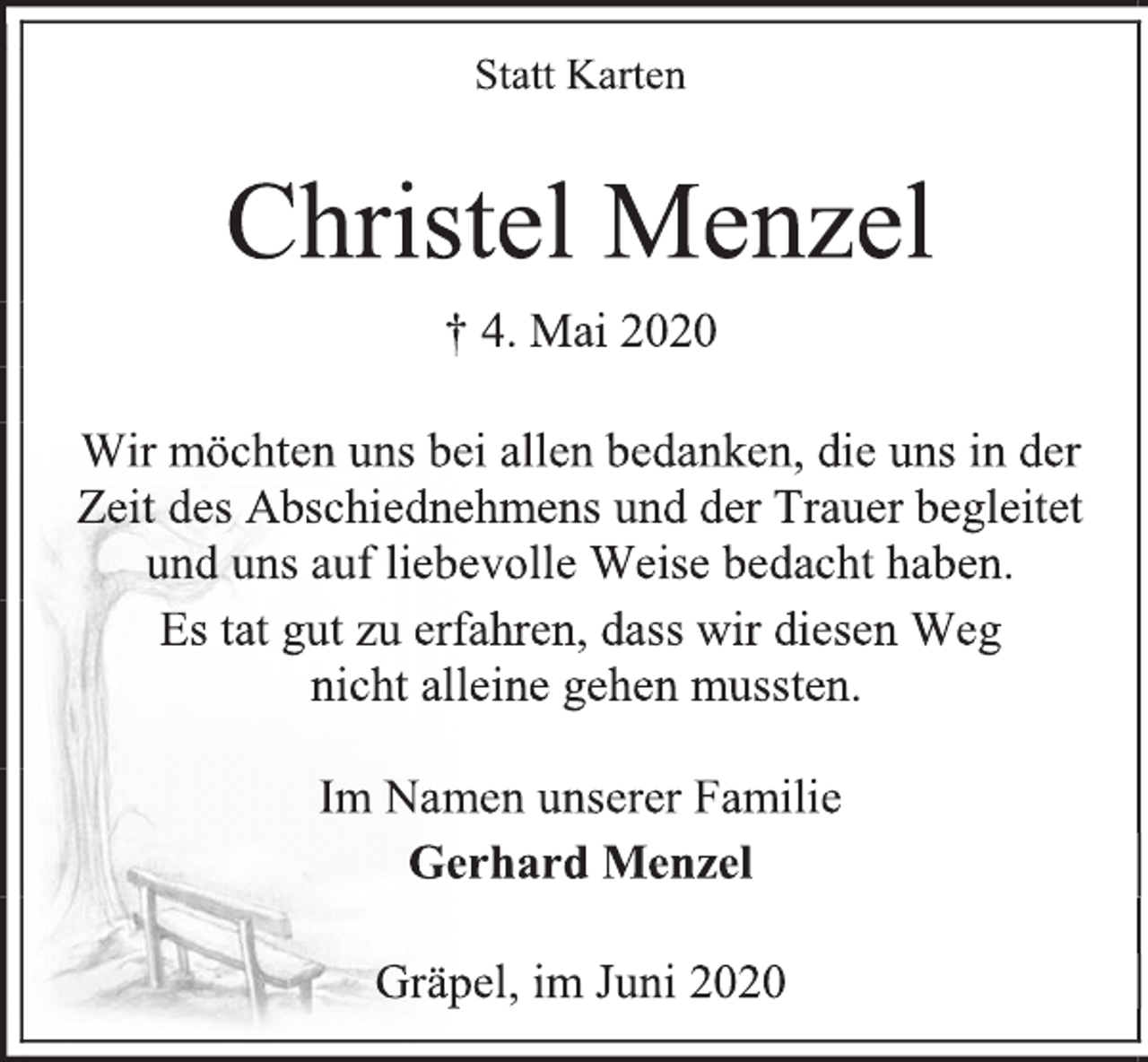 <p>Statt Karten<br />Christel Menzel<br />† 4. Mai 2020<br />Wir möchten uns bei allen bedanken, die uns in der<br />Zeit des Abschiednehmens und der Trauer begleitet<br />und uns auf liebevolle Weise bedacht haben.<br />Es tat gut zu erfahren, dass wir diesen Weg<br />nicht alleine gehen mussten.<br />Im Namen unserer Familie<br />Gerhard Menzel<br />Gräpel, im Juni 2020</p>