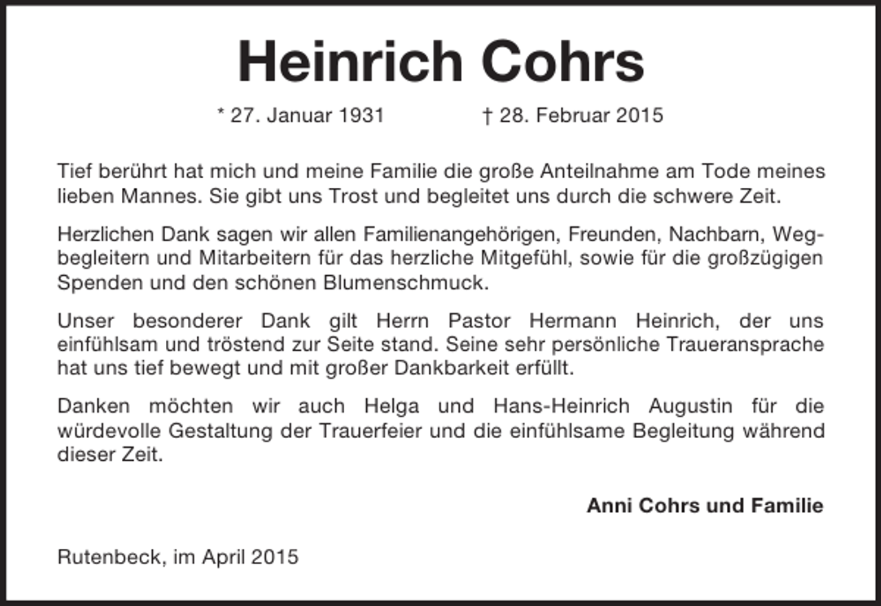 <p>Heinrich Cohrs<br />* 27. Januar 1931 † 28. Februar 2015<br />Tief berührt hat mich und meine Familie die große Anteilnahme am Tode meines lieben Mannes. Sie gibt uns Trost und begleitet uns durch die schwere Zeit.<br />Herzlichen Dank sagen wir allen Familienangehörigen, Freunden, Nachbarn, Wegbegleitern und Mitarbeitern für das herzliche Mitgefühl, sowie für die großzügigen Spenden und den schönen Blumenschmuck.<br />Unser besonderer Dank gilt Herrn Pastor Hermann Heinrich, der uns<br />einfühlsam und tröstend zur Seite stand. Seine sehr persönliche Traueransprache hat uns tief bewegt und mit großer Dankbarkeit erfüllt.<br />Danken möchten wir auch Helga und Hans-Heinrich Augustin für die<br />würdevolle Gestaltung der Trauerfeier und die einfühlsame Begleitung während dieser Zeit.<br />Anni Cohrs und Familie<br />Rutenbeck, im April 2015</p>