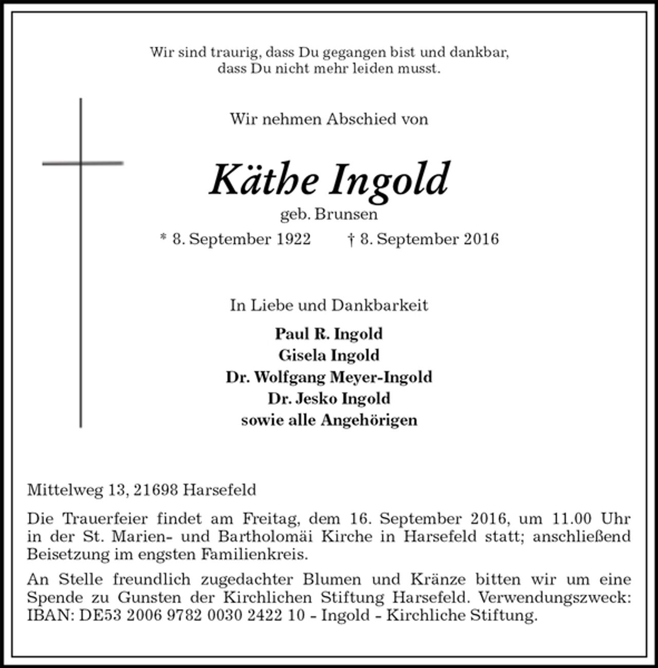 <p>Wir sind traurig, dass Du gegangen bist und dankbar,<br />dass Du nicht mehr leiden musst.<br />Wir nehmen Abschied von<br />Käthe Ingold<br />geb. Brunsen<br />* 8. September 1922 † 8. September 2016<br />In Liebe und Dankbarkeit<br />Paul R. Ingold<br />Gisela Ingold<br />Dr. Wolfgang Meyer-Ingold<br />Dr. Jesko Ingold<br />sowie alle Angehörigen</p>
<p>Mittelweg 13, 21698 Harsefeld<br />Die Trauerfeier findet am Freitag, dem 16. September 2016, um 11.00 Uhr<br />in der St. Marien- und Bartholomäi Kirche in Harsefeld statt; anschließend Beisetzung im engsten Familienkreis.<br />An Stelle freundlich zugedachter Blumen und Kränze bitten wir um eine<br />Spende zu Gunsten der Kirchlichen Stiftung Harsefeld. Verwendungszweck: IBAN: DE53 2006 9782 0030 2422 10 - Ingold - Kirchliche Stiftung.</p>