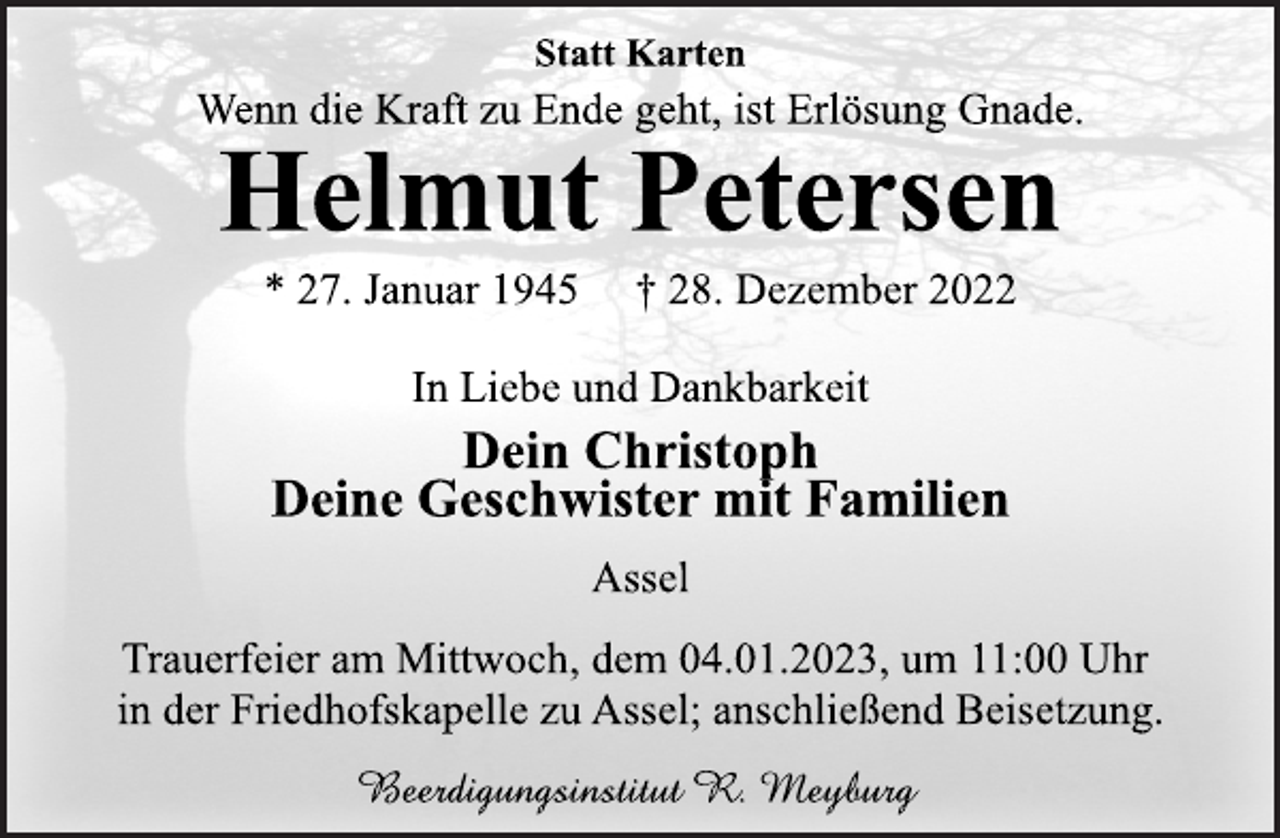 <p>Statt Karten<br />Wenn die Kraft zu Ende geht, ist Erlösung Gnade.<br />Helmut Petersen<br />* 27. Januar 1945 † 28. Dezember 2022<br />In Liebe und Dankbarkeit<br />Dein Christoph<br />Deine Geschwister mit Familien<br />Assel<br />Trauerfeier am Mittwoch, dem 04.01.2023, um 11:00 Uhr<br />in der Friedhofskapelle zu Assel; anschließend Beisetzung.<br />Beerdigungsinstitut R. Meyburg</p>