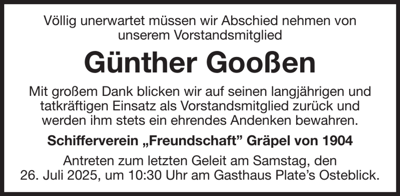 <p>Völlig unerwartet müssen wir Abschied nehmen von<br />unserem Vorstandsmitglied<br />Günther Gooßen<br />Mit großem Dank blicken wir auf seinen langjährigen und tatkräftigen Einsatz als Vorstandsmitglied zurück und<br />werden ihm stets ein ehrendes Andenken bewahren.<br />Schifferverein „Freundschaft” Gräpel von 1904<br />Antreten zum letzten Geleit am Samstag, den<br />26. Juli 2025, um 10:30 Uhr am Gasthaus Plate's Osteblick.</p>