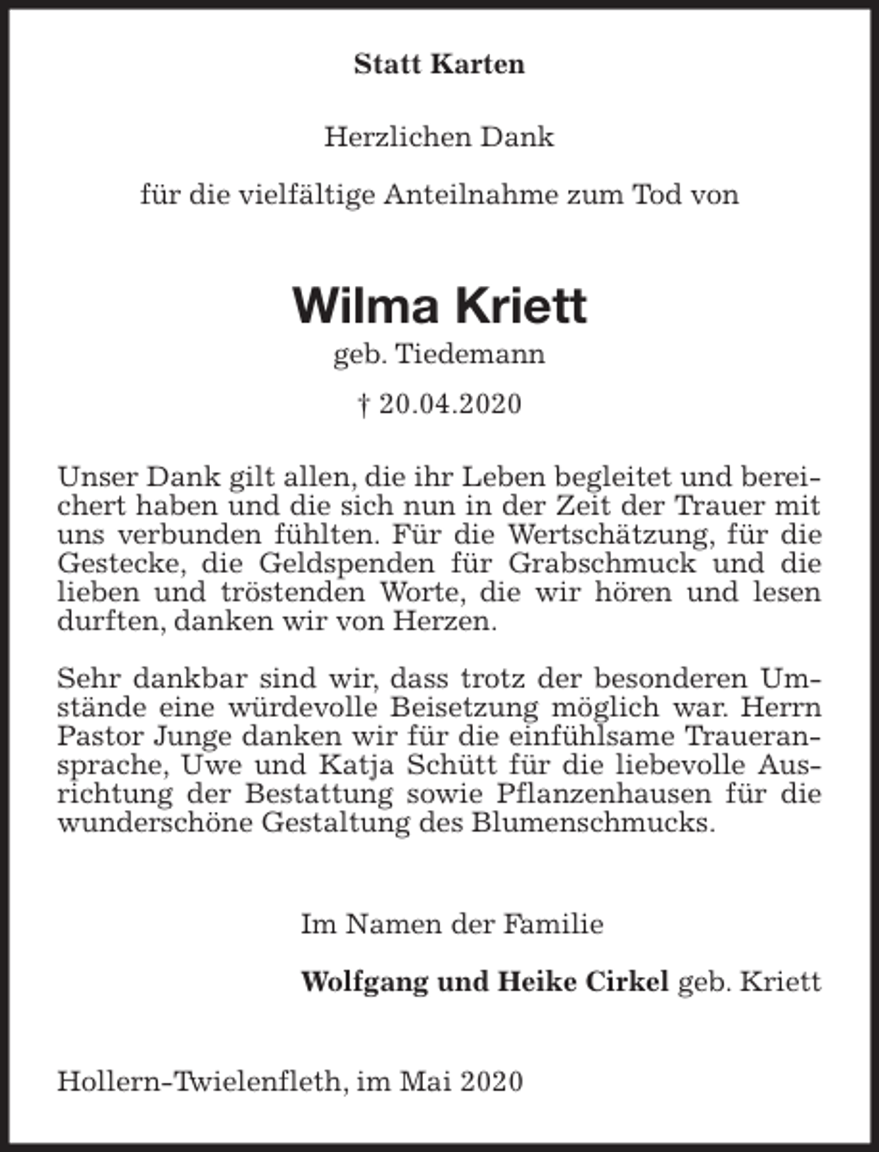 <p>Statt Karten<br />Herzlichen Dank</p>
<p>für die vielfältige Anteilnahme zum Tod von</p>
<p>Wilma Kriett<br />geb. Tiedemann<br />† 20.04.2020<br />Unser Dank gilt allen, die ihr Leben begleitet und bereichert haben und die sich nun in der Zeit der Trauer mit uns verbunden fühlten. Für die Wertschätzung, für die Gestecke, die Geldspenden für Grabschmuck und die lieben und tröstenden Worte, die wir hören und lesen durften, danken wir von Herzen.</p>
<p>Sehr dankbar sind wir, dass trotz der besonderen Umstände eine würdevolle Beisetzung möglich war. Herrn Pastor Junge danken wir für die einfühlsame Traueransprache, Uwe und Katja Schütt für die liebevolle Ausrichtung der Bestattung sowie Pflanzenhausen für die wunderschöne Gestaltung des Blumenschmucks.</p>
<p>Im Namen der Familie</p>
<p>Wolfgang und Heike Cirkel geb. Kriett</p>
<p>Hollern-Twielenfleth, im Mai 2020</p>