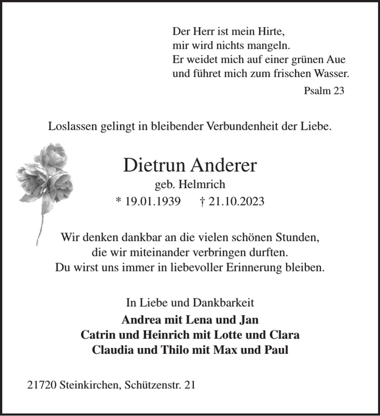 <p>Der Herr ist mein Hirte,<br />mir wird nichts mangeln.<br />Er weidet mich auf einer grünen Aue<br />und führet mich zum frischen Wasser.<br />Psalm 23</p><p>Loslassen gelingt in bleibender Verbundenheit der Liebe.</p><p>Dietrun Anderer<br />geb. Helmrich<br />* 19.01.1939<br />† 21.10.2023<br />Wir denken dankbar an die vielen schönen Stunden,<br />die wir miteinander verbringen durften.<br />Du wirst uns immer in liebevoller Erinnerung bleiben.<br />In Liebe und Dankbarkeit<br />Andrea mit Lena und Jan<br />Catrin und Heinrich mit Lotte und Clara<br />Claudia und Thilo mit Max und Paul<br />21720 Steinkirchen, Schützenstr. 21</p>