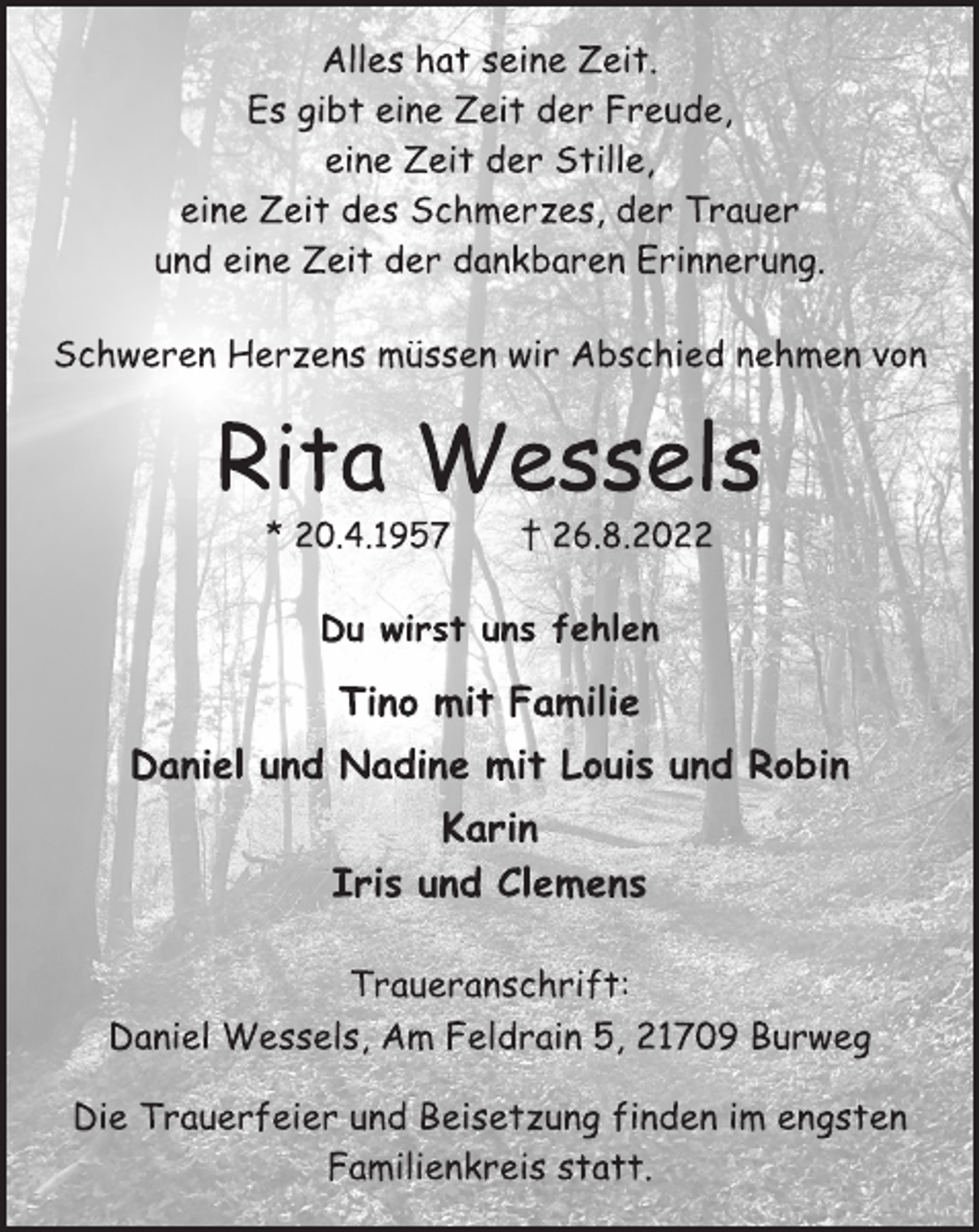 <p>Alles hat seine Zeit.<br />Es gibt eine Zeit der Freude,<br />eine Zeit der Stille,<br />eine Zeit des Schmerzes, der Trauer<br />und eine Zeit der dankbaren Erinnerung.<br />Schweren Herzens müssen wir Abschied nehmen von<br />Rita Wessels<br />* 20.4.1957 † 26.8.2022<br />Tino mit Familie<br />Daniel und Nadine mit Louis und Robin<br />Karin<br />Iris und Clemens<br />Du wirst uns fehlen<br />Traueranschrift:<br />Daniel Wessels, Am Feldrain 5, 21709 Burweg<br />Die Trauerfeier und Beisetzung finden im engsten<br />Familienkreis statt.</p>