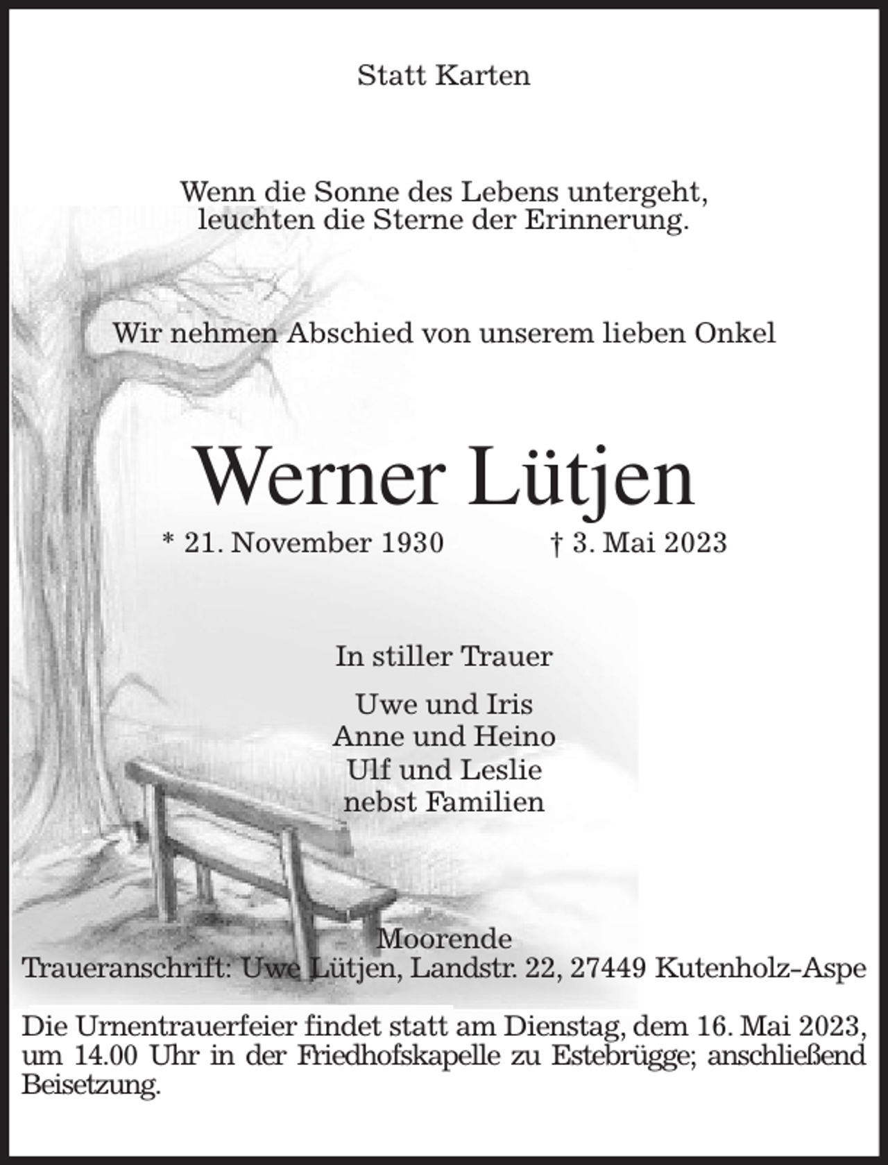 <p>Statt Karten<br />Wenn die Sonne des Lebens untergeht,<br />leuchten die Sterne der Erinnerung.<br />Wir nehmen Abschied von unserem lieben Onkel<br />Werner Lütjen<br />* 21. November 1930 † 3. Mai 2023<br />In stiller Trauer<br />Uwe und Iris<br />Anne und Heino<br />Ulf und Leslie<br />nebst Familien<br />Moorende<br />Traueranschrift: Uwe Lütjen, Landstr. 22, 27449 Kutenholz-Aspe</p><p>Die Urnentrauerfeier findet statt am Dienstag, dem 16. Mai 2023, um 14.00 Uhr in der Friedhofskapelle zu Estebrügge; anschließend Beisetzung.</p>