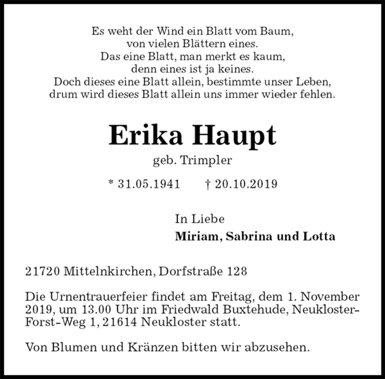 <p>Es weht der Wind ein Blatt vom Baum,<br />von vielen Blättern eines.<br />Das eine Blatt, man merkt es kaum,<br />denn eines ist ja keines.<br />Doch dieses eine Blatt allein, bestimmte unser Leben,<br />drum wird dieses Blatt allein uns immer wieder fehlen.<br />Erika Haupt<br />geb. Trimpler<br />* 31.05.1941 † 20.10.2019<br />In Liebe<br />Miriam, Sabrina und Lotta<br />21720 Mittelnkirchen, Dorfstraße 128</p><p>Die Urnentrauerfeier findet am Freitag, dem 1. November 2019, um 13.00 Uhr im Friedwald Buxtehude, Neukloster-Forst-Weg 1, 21614 Neukloster statt.</p><p>Von Blumen und Kränzen bitten wir abzusehen.</p>