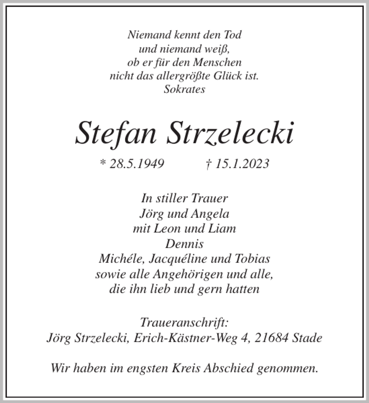 <p>Niemand kennt den Tod<br />und niemand weiß,<br />ob er für den Menschen<br />nicht das allergrößte Glück ist.<br />Sokrates<br />Stefan Strzelecki<br />* 28.5.1949 † 15.1.2023<br />In stiller Trauer<br />Jörg und Angela<br />mit Leon und Liam<br />Dennis<br />Michéle, Jacquéline und Tobias<br />sowie alle Angehörigen und alle,<br />die ihn lieb und gern hatten<br />Traueranschrift:<br />Jörg Strzelecki, Erich-Kästner-Weg 4, 21684 Stade</p><p>Wir haben im engsten Kreis Abschied genommen.</p>