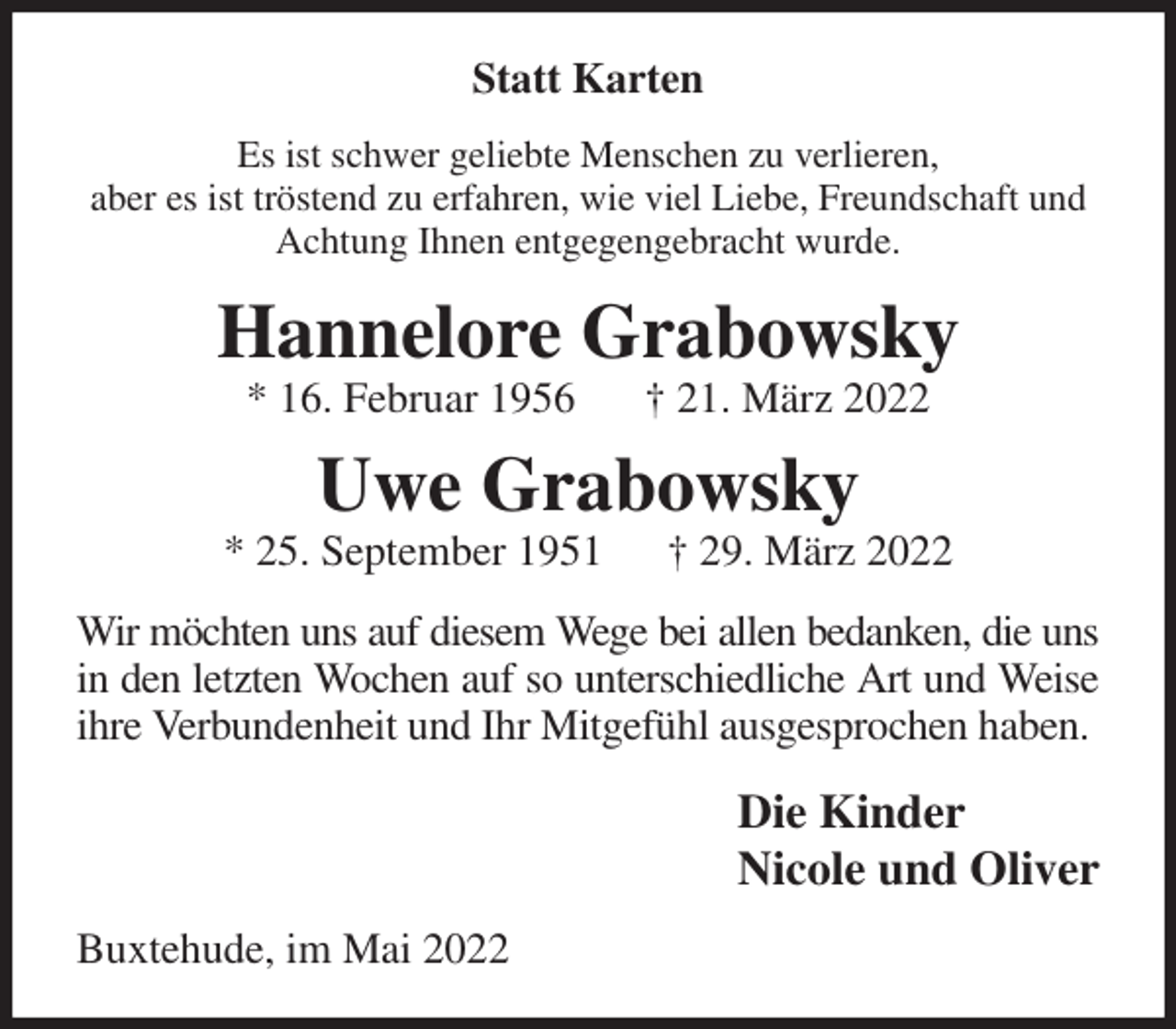 <p>Statt Karten<br />Es ist schwer geliebte Menschen zu verlieren,<br />aber es ist tröstend zu erfahren, wie viel Liebe, Freundschaft und Achtung Ihnen entgegengebracht wurde.<br />Hannelore Grabowsky<br />* 16. Februar 1956 † 21. März 2022<br />Uwe Grabowsky<br />* 25. September 1951 † 29. März 2022<br />Wir möchten uns auf diesem Wege bei allen bedanken, die uns<br />in den letzten Wochen auf so unterschiedliche Art und Weise<br />ihre Verbundenheit und Ihr Mitgefühl ausgesprochen haben.<br />Die Kinder<br />Nicole und Oliver<br />Buxtehude, im Mai 2022</p>