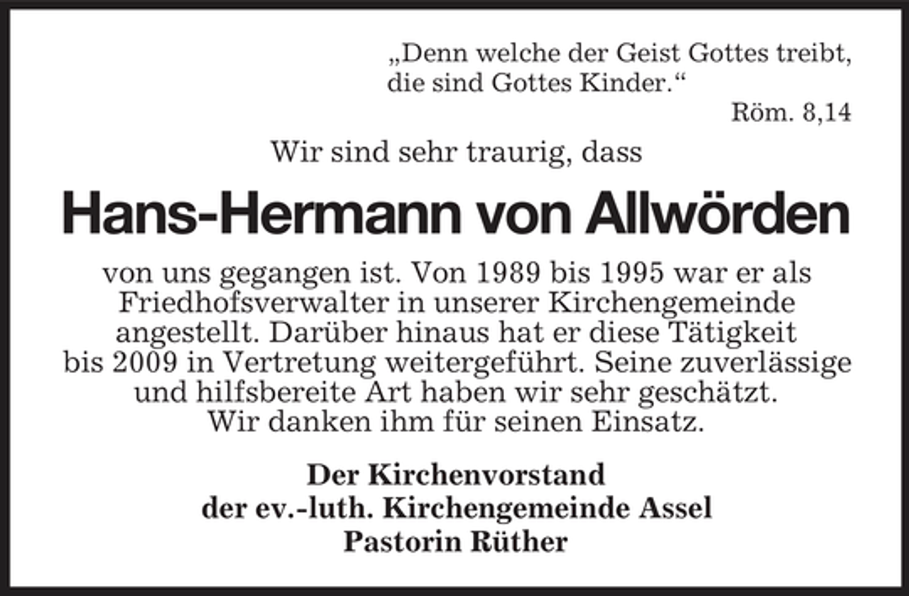 <p>„Denn welche der Geist Gottes treibt, die sind Gottes Kinder.“ Röm. 8,14</p><p>Wir sind sehr traurig, dass</p><p>Hans-Hermann von Allwörden<br />von uns gegangen ist. Von 1989 bis 1995 war er als Friedhofsverwalter in unserer Kirchengemeinde angestellt. Darüber hinaus hat er diese Tätigkeit bis 2009 in Vertretung weitergeführt. Seine zuverlässige und hilfsbereite Art haben wir sehr geschätzt. Wir danken ihm für seinen Einsatz. Der Kirchenvorstand der ev.-luth. Kirchengemeinde Assel Pastorin Rüther</p>
