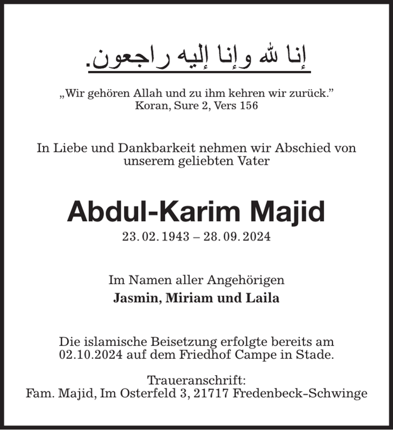 <p>„Wir gehören Allah und zu ihm kehren wir zurück.”<br />Koran, Sure 2, Vers 156<br />In Liebe und Dankbarkeit nehmen wir Abschied von unserem geliebten Vater<br />Abdul-Karim Majid<br />23. 02. 1943 - 28. 09. 2024<br />Im Namen aller Angehörigen<br />Jasmin, Miriam und Laila<br />Die islamische Beisetzung erfolgte bereits am 02.10.2024 auf dem Friedhof Campe in Stade.</p><p>Traueranschrift:<br />Fam. Majid, Im Osterfeld 3, 21717 Fredenbeck-Schwinge</p>