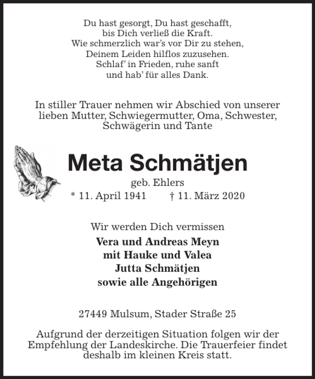 <p>Du hast gesorgt, Du hast geschafft,<br />bis Dich verließ die Kraft.<br />Wie schmerzlich war’s vor Dir zu stehen,<br />Deinem Leiden hilflos zuzusehen.<br />Schlaf’ in Frieden, ruhe sanft<br />und hab’ für alles Dank.<br />In stiller Trauer nehmen wir Abschied von unserer<br />lieben Mutter, Schwiegermutter, Oma, Schwester, Schwägerin und Tante<br />Meta Schmätjen<br />geb. Ehlers<br />* 11. April 1941 † 11. März 2020<br />Wir werden Dich vermissen<br />Vera und Andreas Meyn<br />mit Hauke und Valea<br />Jutta Schmätjen<br />sowie alle Angehörigen<br />27449 Mulsum, Stader Straße 25</p>
<p>Aufgrund der derzeitigen Situation folgen wir der<br />Empfehlung der Landeskirche. Die Trauerfeier findet deshalb im kleinen Kreis statt.</p>