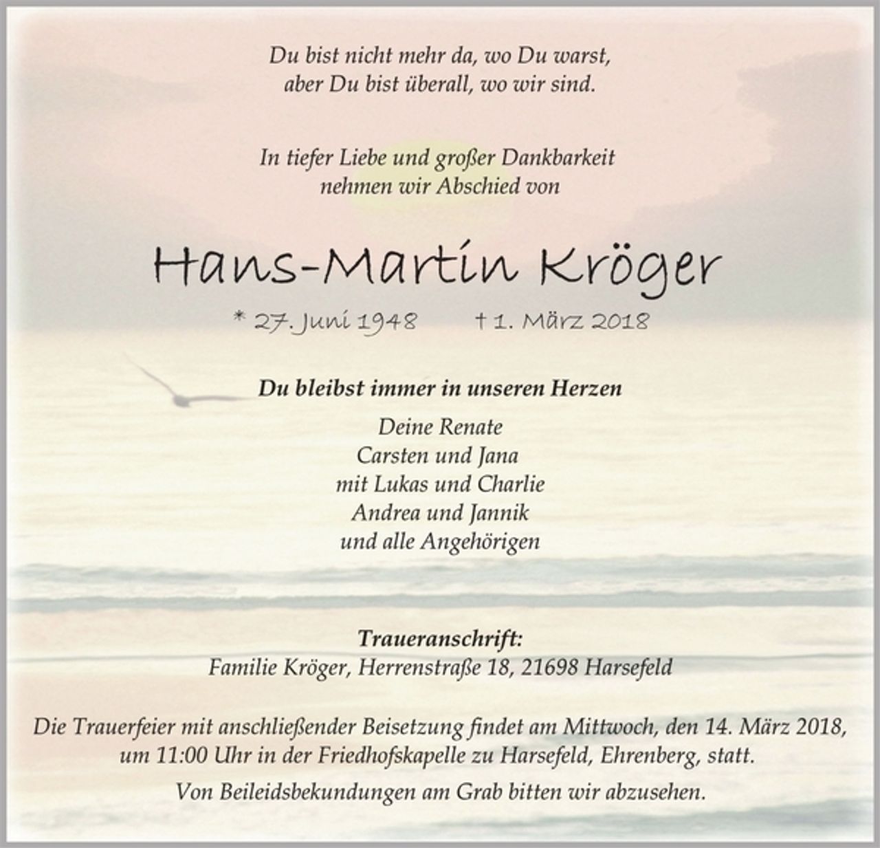 <p>Du bist nicht mehr da, wo Du warst,<br />aber Du bist überall, wo wir sind.<br />In tiefer Liebe und großer Dankbarkeit<br />nehmen wir Abschied von<br />Hans-Martin Kröger<br />* 27. Juni 1948 † 1. März 2018<br />Du bleibst immer in unseren Herzen<br />Deine Renate<br />Carsten und Jana<br />mit Lukas und Charlie<br />Andrea und Jannik<br />und alle Angehörigen<br />Traueranschrift:<br />Familie Kröger, Herrenstraße 18, 21698 Harsefeld<br />Die Trauerfeier mit anschließender Beisetzung findet am Mittwoch, den 14. März 2018,<br />um 11:00 Uhr in der Friedhofskapelle zu Harsefeld, Ehrenberg, statt.<br />Von Beileidsbekundungen am Grab bitten wir abzusehen.</p>