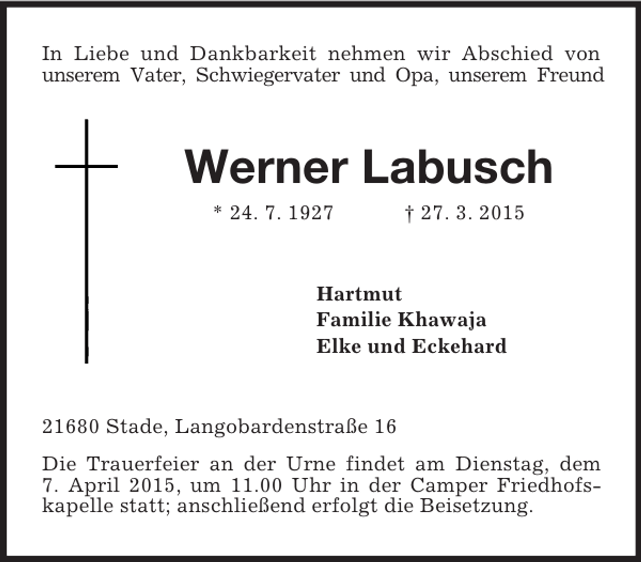<p>In Liebe und Dankbarkeit nehmen wir Abschied von unserem Vater, Schwiegervater und Opa, unserem Freund<br />Werner Labusch<br />* 24. 7. 1927 † 27. 3. 2015<br />Hartmut<br />Familie Khawaja<br />Elke und Eckehard<br />21680 Stade, Langobardenstraße 16<br />Die Trauerfeier an der Urne findet am Dienstag, dem<br />7. April 2015, um 11.00 Uhr in der Camper Friedhofs-kapelle statt; anschließend erfolgt die Beisetzung.</p>