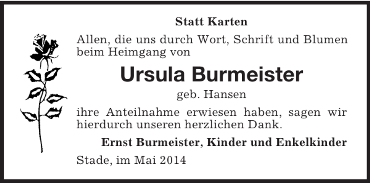 <p>Statt Karten<br />Allen, die uns durch Wort, Schrift und Blumen beim Heimgang von<br />Ursula Burmeister<br />geb. Hansen<br />ihre Anteilnahme erwiesen haben, sagen wir hierdurch unseren herzlichen Dank.<br />Ernst Burmeister, Kinder und Enkelkinder<br />Stade, im Mai 2014</p>