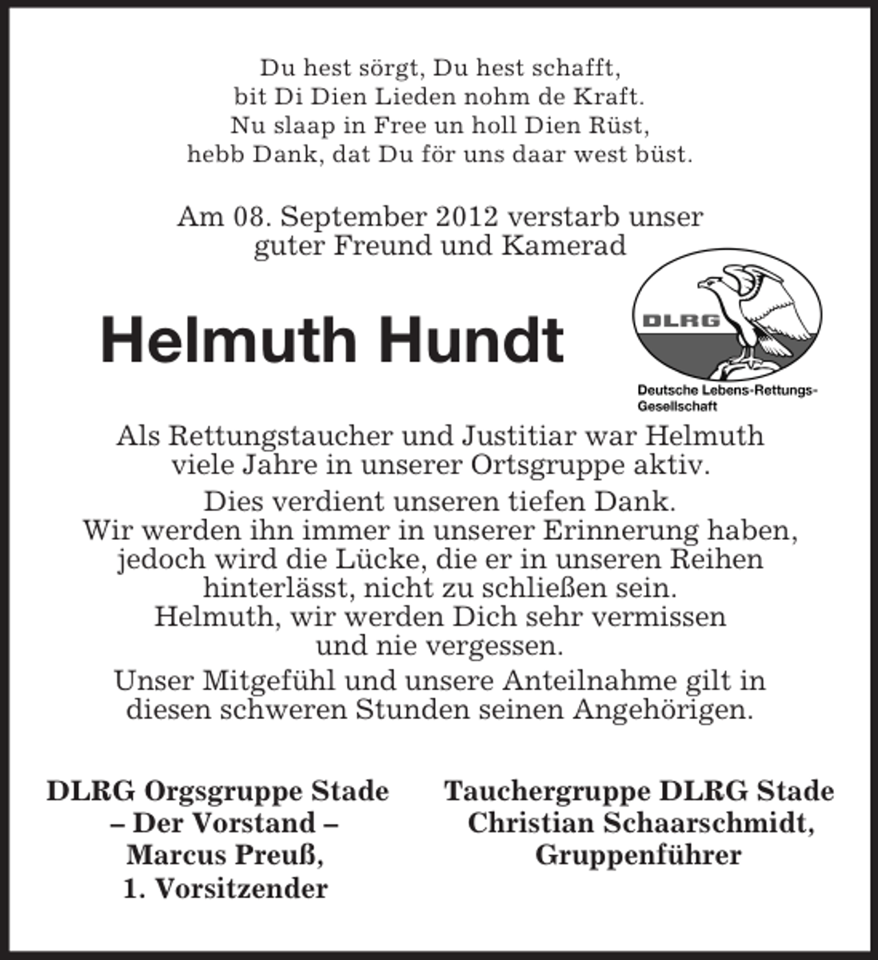 <p>Du hest sörgt, Du hest schafft,<br />bit Di Dien Lieden nohm de Kraft.<br />Nu slaap in Free un holl Dien Rüst,<br />hebb Dank, dat Du för uns daar west büst.<br />Am 08. September 2012 verstarb unser<br />guter Freund und Kamerad<br />Helmuth Hundt<br />Als Rettungstaucher und Justitiar war Helmuth<br />viele Jahre in unserer Ortsgruppe aktiv.<br />Dies verdient unseren tiefen Dank.<br />Wir werden ihn immer in unserer Erinnerung haben,<br />jedoch wird die Lücke, die er in unseren Reihen<br />hinterlässt, nicht zu schließen sein.<br />Helmuth, wir werden Dich sehr vermissen<br />und nie vergessen.<br />Unser Mitgefühl und unsere Anteilnahme gilt in<br />diesen schweren Stunden seinen Angehörigen.<br />DLRG Orgsgruppe Stade Tauchergruppe DLRG Stade<br />– Der Vorstand – Christian Schaarschmidt,<br />Marcus Preuß, Gruppenführer<br />1. Vorsitzender</p>